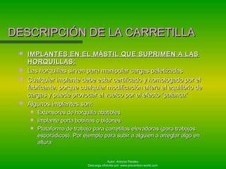 Autor: Antonio Perales
Descarga ofrecida por: www.prevention-world.com
DESCRIPCIÓN DE LA CARRETILLADESCRIPCIÓN DE LA CARRETILLA
 IMPLANTES EN EL MÁSTIL QUE SUPRIMEN A LASIMPLANTES EN EL MÁSTIL QUE SUPRIMEN A LAS
HORQUILLAS:HORQUILLAS:
 Las horquillas sirven para manipular cargas paletizadasLas horquillas sirven para manipular cargas paletizadas
 Cualquier implante debe estar certificado y homologado por elCualquier implante debe estar certificado y homologado por el
fabricante, porque cualquier modificación altera el equilibrio defabricante, porque cualquier modificación altera el equilibrio de
cargas y puede provocar el vuelco por el efecto “palanca”cargas y puede provocar el vuelco por el efecto “palanca”
 Algunos implantes son:Algunos implantes son:
 Extensores de horquilla abatiblesExtensores de horquilla abatibles
 Implante porta bobinas o bidonesImplante porta bobinas o bidones
 Plataforma de trabajo para carretillas elevadoras (para trabajosPlataforma de trabajo para carretillas elevadoras (para trabajos
esporádicos). Por ejemplo para subir a alguien a arreglar algo enesporádicos). Por ejemplo para subir a alguien a arreglar algo en
alturaaltura
 
