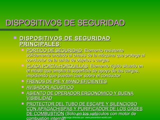 Autor: Antonio Perales
Descarga ofrecida por: www.prevention-world.com
DISPOSITIVOS DE SEGURIDADDISPOSITIVOS DE SEGURIDAD
 DISPOSITIVOS DE SEGURIDADDISPOSITIVOS DE SEGURIDAD
PRINCIPALESPRINCIPALES::
 PÓRTICO DE SEGURIDADPÓRTICO DE SEGURIDAD: Elemento resistente: Elemento resistente
sólidamente anclado al chasis de la máquina que protege alsólidamente anclado al chasis de la máquina que protege al
conductor de la caída de objetos o cargasconductor de la caída de objetos o cargas
 PLACA PORTA-HORQUILLASPLACA PORTA-HORQUILLAS: Elemento rígido situado en: Elemento rígido situado en
el mástil que amplia la superficie de apoyo de las cargas,el mástil que amplia la superficie de apoyo de las cargas,
impidiendo que puedan caer sobre el conductorimpidiendo que puedan caer sobre el conductor
 FRENOS DE PIE Y MANO EFICIENTESFRENOS DE PIE Y MANO EFICIENTES
 AVISADOR ACÚSTICOAVISADOR ACÚSTICO
 ASIENTO DE OPERADOR ERGONÓMICO Y BUENAASIENTO DE OPERADOR ERGONÓMICO Y BUENA
VISIBILIDADVISIBILIDAD
 PROTECTOR DEL TUBO DE ESCAPE Y SILENCIOSOPROTECTOR DEL TUBO DE ESCAPE Y SILENCIOSO
CON APAGACHISPAS Y PURIFICADOR DE LOS GASESCON APAGACHISPAS Y PURIFICADOR DE LOS GASES
DE COMBUSTIÓNDE COMBUSTIÓN (Sólo en los vehículos con motor de(Sólo en los vehículos con motor de
combustión interna)
 