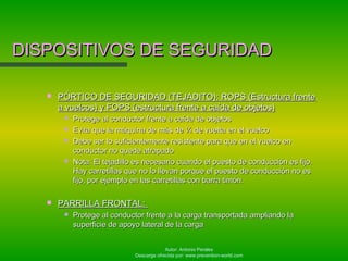 Autor: Antonio Perales
Descarga ofrecida por: www.prevention-world.com
DISPOSITIVOS DE SEGURIDADDISPOSITIVOS DE SEGURIDAD
 PÓRTICO DE SEGURIDAD (TEJADITO): ROPS (Estructura frentePÓRTICO DE SEGURIDAD (TEJADITO): ROPS (Estructura frente
a vuelcos) y FOPS (estructura frente a caída de objetos)a vuelcos) y FOPS (estructura frente a caída de objetos)
 Protege al conductor frente a caída de objetosProtege al conductor frente a caída de objetos
 Evita que la máquina de más de ¼ de vuelta en el vuelcoEvita que la máquina de más de ¼ de vuelta en el vuelco
 Debe ser lo suficientemente resistente para que en el vuelco enDebe ser lo suficientemente resistente para que en el vuelco en
conductor no quede atrapadoconductor no quede atrapado
 Nota: El tejadillo es necesario cuando el puesto de conducción es fijo.Nota: El tejadillo es necesario cuando el puesto de conducción es fijo.
Hay carretillas que no lo llevan porque el puesto de conducción no esHay carretillas que no lo llevan porque el puesto de conducción no es
fijo, por ejemplo en las carretillas con barra timón.fijo, por ejemplo en las carretillas con barra timón.
 PARRILLA FRONTAL:PARRILLA FRONTAL:
 Protege al conductor frente a la carga transportada ampliando laProtege al conductor frente a la carga transportada ampliando la
superficie de apoyo lateral de la cargasuperficie de apoyo lateral de la carga
 
