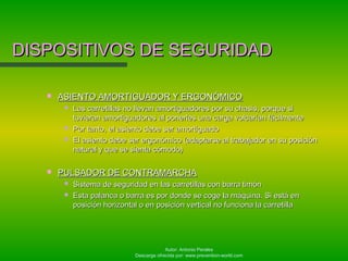 Autor: Antonio Perales
Descarga ofrecida por: www.prevention-world.com
DISPOSITIVOS DE SEGURIDADDISPOSITIVOS DE SEGURIDAD
 ASIENTO AMORTIGUADOR Y ERGONÓMICOASIENTO AMORTIGUADOR Y ERGONÓMICO
 Las carretillas no llevan amortiguadores por su chasis, porque siLas carretillas no llevan amortiguadores por su chasis, porque si
tuvieran amortiguadores al ponerles una carga volcarían fácilmentetuvieran amortiguadores al ponerles una carga volcarían fácilmente
 Por tanto, el asiento debe ser amortiguadoPor tanto, el asiento debe ser amortiguado
 El asiento debe ser ergonómico (adaptarse al trabajador en su posiciónEl asiento debe ser ergonómico (adaptarse al trabajador en su posición
natural y que se sienta cómodo)natural y que se sienta cómodo)
 PULSADOR DE CONTRAMARCHAPULSADOR DE CONTRAMARCHA
 Sistema de seguridad en las carretillas con barra timónSistema de seguridad en las carretillas con barra timón
 Esta palanca o barra es por donde se coge la máquina. Si está enEsta palanca o barra es por donde se coge la máquina. Si está en
posición horizontal o en posición vertical no funciona la carretillaposición horizontal o en posición vertical no funciona la carretilla
 