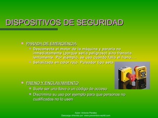 Autor: Antonio Perales
Descarga ofrecida por: www.prevention-world.com
DISPOSITIVOS DE SEGURIDADDISPOSITIVOS DE SEGURIDAD
 PARADA DE EMERGENCIAPARADA DE EMERGENCIA
 Desconecta el motor de la máquina y pararla noDesconecta el motor de la máquina y pararla no
inmediatamente (porque sería peligroso) sino frenarlainmediatamente (porque sería peligroso) sino frenarla
lentamente. Por ejemplo, se usa cuando falla el freno....lentamente. Por ejemplo, se usa cuando falla el freno....
 Señalizada en color rojo. Pulsador tipo setaSeñalizada en color rojo. Pulsador tipo seta
 FRENO Y ENCLAVAMIENTOFRENO Y ENCLAVAMIENTO
 Suele ser una llave o un código de accesoSuele ser una llave o un código de acceso
 Discrimina su uso por ejemplo para que personas noDiscrimina su uso por ejemplo para que personas no
cualificadas no lo usencualificadas no lo usen
 