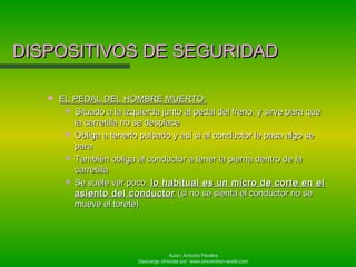 Autor: Antonio Perales
Descarga ofrecida por: www.prevention-world.com
DISPOSITIVOS DE SEGURIDADDISPOSITIVOS DE SEGURIDAD
 EL PEDAL DEL HOMBRE MUERTO:EL PEDAL DEL HOMBRE MUERTO:
 Situado a la izquierda junto al pedal del freno, y sirve para queSituado a la izquierda junto al pedal del freno, y sirve para que
la carretilla no se desplacela carretilla no se desplace
 Obliga a tenerlo pulsado y así si al conductor le pasa algo seObliga a tenerlo pulsado y así si al conductor le pasa algo se
parapara
 También obliga al conductor a tener la pierna dentro de laTambién obliga al conductor a tener la pierna dentro de la
carretillacarretilla
 Se suele ver poco,Se suele ver poco, lo habitual es un micro de corte en ello habitual es un micro de corte en el
asiento del conductorasiento del conductor (si no se sienta el conductor no se(si no se sienta el conductor no se
mueve el torete)mueve el torete)
 