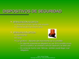 Autor: Antonio Perales
Descarga ofrecida por: www.prevention-world.com
DISPOSITIVOS DE SEGURIDADDISPOSITIVOS DE SEGURIDAD
 SEÑALIZACIÓN ACÚSTICASEÑALIZACIÓN ACÚSTICA::
 Claxon para avisar a gente ante atropelloClaxon para avisar a gente ante atropello
 Chivato acústica de marcha atrásChivato acústica de marcha atrás
 SEÑALIZACIÓN ÓPTICASEÑALIZACIÓN ÓPTICA::
 IntermitenteIntermitente
 FarosFaros
 Luz-girofaro : Advierte del movimiento de la carretillaLuz-girofaro : Advierte del movimiento de la carretilla
– En algunas ocasiones es obligatorio su uso: Si la carretilla circulaEn algunas ocasiones es obligatorio su uso: Si la carretilla circula
por la vía pública, se considera vehículo especial y se debe usarpor la vía pública, se considera vehículo especial y se debe usar
– En zonas de mucho ruido: fábricas...también puede llegar a serEn zonas de mucho ruido: fábricas...también puede llegar a ser
obligatorioobligatorio
 