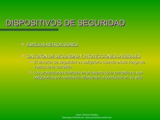 Autor: Antonio Perales
Descarga ofrecida por: www.prevention-world.com
DISPOSITIVOS DE SEGURIDADDISPOSITIVOS DE SEGURIDAD
 ESPEJOS RETROVISORESESPEJOS RETROVISORES
 CINTURÓN DE SEGURIDAD Y PROTECCIONES LATERALESCINTURÓN DE SEGURIDAD Y PROTECCIONES LATERALES
 El cinturón de seguridad es obligatorio cuando existe riesgo deEl cinturón de seguridad es obligatorio cuando existe riesgo de
vuelco de la carretillavuelco de la carretilla
 Las protecciones laterales en el asiento de la carretilla no sonLas protecciones laterales en el asiento de la carretilla no son
obligatorias por normativa. Mantienen al conductor en su sitioobligatorias por normativa. Mantienen al conductor en su sitio
 
