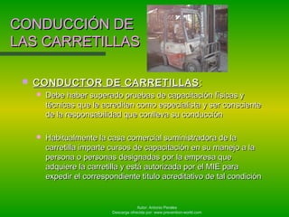 Autor: Antonio Perales
Descarga ofrecida por: www.prevention-world.com
CONDUCCIÓN DECONDUCCIÓN DE
LAS CARRETILLASLAS CARRETILLAS
 CONDUCTOR DE CARRETILLASCONDUCTOR DE CARRETILLAS ::
 Debe haber superado pruebas de capacitación físicas yDebe haber superado pruebas de capacitación físicas y
técnicas que le acrediten como especialista y ser conscientetécnicas que le acrediten como especialista y ser consciente
de la responsabilidad que conlleva su conducciónde la responsabilidad que conlleva su conducción
 Habitualmente la casa comercial suministradora de laHabitualmente la casa comercial suministradora de la
carretilla imparte cursos de capacitación en su manejo a lacarretilla imparte cursos de capacitación en su manejo a la
persona o personas designadas por la empresa quepersona o personas designadas por la empresa que
adquiere la carretilla y está autorizada por el MIE paraadquiere la carretilla y está autorizada por el MIE para
expedir el correspondiente título acreditativo de tal condiciónexpedir el correspondiente título acreditativo de tal condición
 