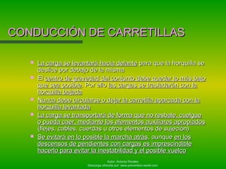 Autor: Antonio Perales
Descarga ofrecida por: www.prevention-world.com
CONDUCCIÓN DE CARRETILLASCONDUCCIÓN DE CARRETILLAS
 La carga se levantará hacia delanteLa carga se levantará hacia delante para que la horquilla separa que la horquilla se
deslice por debajo de la mismadeslice por debajo de la misma
 ElEl centro de gravedad del conjunto debe quedar lo más bajocentro de gravedad del conjunto debe quedar lo más bajo
que sea posibleque sea posible. Por ello. Por ello las cargas se trasladarán con lalas cargas se trasladarán con la
horquilla bajadahorquilla bajada
 Nunca debe circularse o dejar la carretilla aparcada con laNunca debe circularse o dejar la carretilla aparcada con la
horquilla levantadahorquilla levantada
 La carga se transportará de forma que no resbale, cuelgueLa carga se transportará de forma que no resbale, cuelgue
o pueda caer, mediante los elementos auxiliares apropiadoso pueda caer, mediante los elementos auxiliares apropiados
(flejes, cables, cuerdas u otros elementos de sujeción)(flejes, cables, cuerdas u otros elementos de sujeción)
 Se evitará en lo posible la marcha atrásSe evitará en lo posible la marcha atrás, aunque, aunque en losen los
descensos de pendientes con cargas es imprescindibledescensos de pendientes con cargas es imprescindible
hacerlo para evitar la inestabilidad y el posible vuelcohacerlo para evitar la inestabilidad y el posible vuelco
 