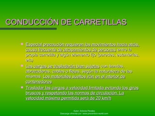 Autor: Antonio Perales
Descarga ofrecida por: www.prevention-world.com
CONDUCCIÓN DE CARRETILLASCONDUCCIÓN DE CARRETILLAS
 Especial precaución requieren los movimientos hacia atrás,Especial precaución requieren los movimientos hacia atrás,
causa frecuente de atrapamientos de personascausa frecuente de atrapamientos de personas entre laentre la
propia carretilla y algún elemento fijo (paredes, estanterías,propia carretilla y algún elemento fijo (paredes, estanterías,
etc)etc)
 Las cargas se trasladarán bien sujetasLas cargas se trasladarán bien sujetas con bandas,con bandas,
abrazaderas, cables o flejes, según la naturaleza de lasabrazaderas, cables o flejes, según la naturaleza de las
mismas.mismas. Los materiales sueltos irán en el interior deLos materiales sueltos irán en el interior de
contenedorescontenedores
 Trasladar las cargas a velocidad limitada evitando los girosTrasladar las cargas a velocidad limitada evitando los giros
bruscos y respetando las normas de circulación. Labruscos y respetando las normas de circulación. La
velocidad máxima permitida será de 20 km/hvelocidad máxima permitida será de 20 km/h
 
