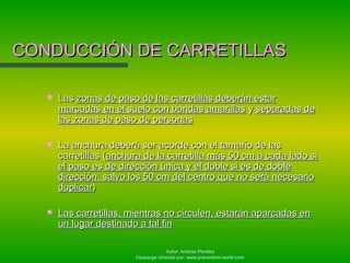 Autor: Antonio Perales
Descarga ofrecida por: www.prevention-world.com
CONDUCCIÓN DE CARRETILLASCONDUCCIÓN DE CARRETILLAS
 LasLas zonas de paso de las carretillas deberán estarzonas de paso de las carretillas deberán estar
marcadas en el suelo con bandas amarillasmarcadas en el suelo con bandas amarillas yy separadas deseparadas de
las zonas de paso de personaslas zonas de paso de personas
 La anchura deberá ser acorde con el tamaño de lasLa anchura deberá ser acorde con el tamaño de las
carretillas (carretillas (anchura de la carretilla más 50 cm a cada lado sianchura de la carretilla más 50 cm a cada lado si
el paso es de dirección única y el doble si es de dobleel paso es de dirección única y el doble si es de doble
dirección, salvo los 50 cm del centro que no será necesariodirección, salvo los 50 cm del centro que no será necesario
duplicarduplicar))
 Las carretillas, mientras no circulen, estarán aparcadas enLas carretillas, mientras no circulen, estarán aparcadas en
un lugar destinado a tal finun lugar destinado a tal fin
 