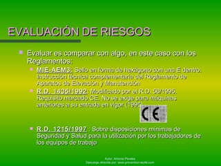Autor: Antonio Perales
Descarga ofrecida por: www.prevention-world.com
EVALUACIÓN DE RIESGOSEVALUACIÓN DE RIESGOS
 Evaluar es comparar con algo, en este caso con losEvaluar es comparar con algo, en este caso con los
Reglamentos:Reglamentos:
 MIE-AEM3:MIE-AEM3: Sello en forma de hexágono con una E dentro.Sello en forma de hexágono con una E dentro.
Instrucción técnica complementaria del Reglamento deInstrucción técnica complementaria del Reglamento de
Aparatos de Elevación y ManutenciónAparatos de Elevación y Manutención
 R.D. 1435/1992R.D. 1435/1992 : Modificado por el R.D. 56/1995.: Modificado por el R.D. 56/1995.
Requisito marcado CE. No se exige para máquinasRequisito marcado CE. No se exige para máquinas
anteriores a su entrada en vigor (1995)anteriores a su entrada en vigor (1995)
 R.D. 1215/1997R.D. 1215/1997 : Sobre disposiciones mínimas de: Sobre disposiciones mínimas de
Seguridad y Salud para la utilización por los trabajadores deSeguridad y Salud para la utilización por los trabajadores de
los equipos de trabajolos equipos de trabajo
 
