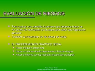 Autor: Antonio Perales
Descarga ofrecida por: www.prevention-world.com
EVALUACIÓN DE RIESGOSEVALUACIÓN DE RIESGOS
 Para evaluar una carretilla lo primero que debemos hacer esPara evaluar una carretilla lo primero que debemos hacer es
ver el año de fabricación en la placa para saber que legislaciónver el año de fabricación en la placa para saber que legislación
aplicarleaplicarle
 También es importante ver las placas de cargaTambién es importante ver las placas de carga
 EL PROCEDIMIENTO PRÁCTICO SERÍA:EL PROCEDIMIENTO PRÁCTICO SERÍA:
 Hacer chequeo (check-list)Hacer chequeo (check-list)
 Hacer un informe donde exponemos la lista de riesgosHacer un informe donde exponemos la lista de riesgos
 Hacer el informe con las medidas preventivas a adoptarHacer el informe con las medidas preventivas a adoptar
 