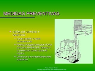Autor: Antonio Perales
Descarga ofrecida por: www.prevention-world.com
MEDIDAS PREVENTIVASMEDIDAS PREVENTIVAS
 CAÍDA DE CARGAS YCAÍDA DE CARGAS Y
OBJETOS:OBJETOS:
 Carga estable y sujetaCarga estable y sujeta
correctamentecorrectamente
 Pórtico protege-conductor (FOPSPórtico protege-conductor (FOPS
Directiva 89/296/CEE) relativa aDirectiva 89/296/CEE) relativa a
la protección contra caída dela protección contra caída de
objetosobjetos
 Utilización de contenedores bienUtilización de contenedores bien
adaptadosadaptados
 