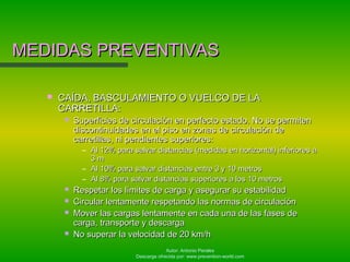 Autor: Antonio Perales
Descarga ofrecida por: www.prevention-world.com
MEDIDAS PREVENTIVASMEDIDAS PREVENTIVAS
 CAÍDA, BASCULAMIENTO O VUELCO DE LACAÍDA, BASCULAMIENTO O VUELCO DE LA
CARRETILLA:CARRETILLA:
 Superficies de circulación en perfecto estado. No se permitenSuperficies de circulación en perfecto estado. No se permiten
discontinuidades en el piso en zonas de circulación dediscontinuidades en el piso en zonas de circulación de
carretillas, ni pendientes superiores:carretillas, ni pendientes superiores:
– Al 12% para salvar distancias (medidas en horizontal) inferiores aAl 12% para salvar distancias (medidas en horizontal) inferiores a
3 m3 m
– Al 10% para salvar distancias entre 3 y 10 metrosAl 10% para salvar distancias entre 3 y 10 metros
– Al 8% para salvar distancias superiores a los 10 metrosAl 8% para salvar distancias superiores a los 10 metros
 Respetar los límites de carga y asegurar su estabilidadRespetar los límites de carga y asegurar su estabilidad
 Circular lentamente respetando las normas de circulaciónCircular lentamente respetando las normas de circulación
 Mover las cargas lentamente en cada una de las fases deMover las cargas lentamente en cada una de las fases de
carga, transporte y descargacarga, transporte y descarga
 No superar la velocidad de 20 km/hNo superar la velocidad de 20 km/h
 