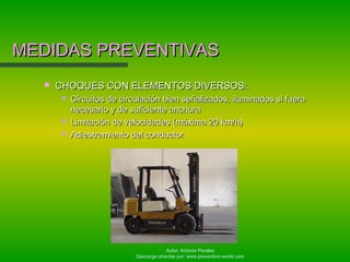 Autor: Antonio Perales
Descarga ofrecida por: www.prevention-world.com
MEDIDAS PREVENTIVASMEDIDAS PREVENTIVAS
 CHOQUES CON ELEMENTOS DIVERSOS:CHOQUES CON ELEMENTOS DIVERSOS:
 Circuitos de circulación bien señalizados, iluminados si fueraCircuitos de circulación bien señalizados, iluminados si fuera
necesario y de suficiente anchuranecesario y de suficiente anchura
 Limitación de velocidades (máxima 20 km/h)Limitación de velocidades (máxima 20 km/h)
 Adiestramiento del conductorAdiestramiento del conductor
 