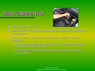 Autor: Antonio Perales
Descarga ofrecida por: www.prevention-world.com
MANTENIMIENTOMANTENIMIENTO
 Anexo II del R.D. 1215Anexo II del R.D. 1215
 Debe haber un mantenimiento externo preventivo (lo estableceDebe haber un mantenimiento externo preventivo (lo establece
el fabricante)el fabricante)
 Debe haber un mantenimiento de propio usuario: RevisiónDebe haber un mantenimiento de propio usuario: Revisión
periódicaperiódica
 Comprobación diaria (en 5 minutos) antes de empezar a trabajar,Comprobación diaria (en 5 minutos) antes de empezar a trabajar,
revisando lo más fundamentalrevisando lo más fundamental
 Comprobación semanal: luces,líquido refrigerantes, estado delComprobación semanal: luces,líquido refrigerantes, estado del
motor, batería....motor, batería....
 
