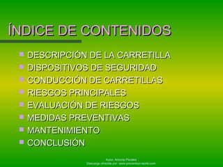Autor: Antonio Perales
Descarga ofrecida por: www.prevention-world.com
ÍNDICE DE CONTENIDOSÍNDICE DE CONTENIDOS
 DESCRIPCIÓN DE LA CARRETILLADESCRIPCIÓN DE LA CARRETILLA
 DISPOSITIVOS DE SEGURIDADDISPOSITIVOS DE SEGURIDAD
 CONDUCCIÓN DE CARRETILLASCONDUCCIÓN DE CARRETILLAS
 RIESGOS PRINCIPALESRIESGOS PRINCIPALES
 EVALUACIÓN DE RIESGOSEVALUACIÓN DE RIESGOS
 MEDIDAS PREVENTIVASMEDIDAS PREVENTIVAS
 MANTENIMIENTOMANTENIMIENTO
 CONCLUSIÓNCONCLUSIÓN
 