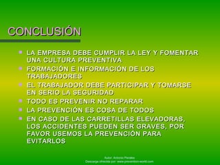 Autor: Antonio Perales
Descarga ofrecida por: www.prevention-world.com
CONCLUSIÓNCONCLUSIÓN
 LA EMPRESA DEBE CUMPLIR LA LEY Y FOMENTARLA EMPRESA DEBE CUMPLIR LA LEY Y FOMENTAR
UNA CULTURA PREVENTIVAUNA CULTURA PREVENTIVA
 FORMACIÓN E INFORMACIÓN DE LOSFORMACIÓN E INFORMACIÓN DE LOS
TRABAJADORESTRABAJADORES
 EL TRABAJADOR DEBE PARTICIPAR Y TOMARSEEL TRABAJADOR DEBE PARTICIPAR Y TOMARSE
EN SERIO LA SEGURIDADEN SERIO LA SEGURIDAD
 TODO ES PREVENIR NO REPARARTODO ES PREVENIR NO REPARAR
 LA PREVENCIÓN ES COSA DE TODOSLA PREVENCIÓN ES COSA DE TODOS
 EN CASO DE LAS CARRETILLAS ELEVADORAS,EN CASO DE LAS CARRETILLAS ELEVADORAS,
LOS ACCIDENTES PUEDEN SER GRAVES, PORLOS ACCIDENTES PUEDEN SER GRAVES, POR
FAVOR USEMOS LA PREVENCIÓN PARAFAVOR USEMOS LA PREVENCIÓN PARA
EVITARLOSEVITARLOS
 