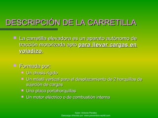 Autor: Antonio Perales
Descarga ofrecida por: www.prevention-world.com
DESCRIPCIÓN DE LA CARRETILLADESCRIPCIÓN DE LA CARRETILLA
 La carretilla elevadora es un aparato autónomo deLa carretilla elevadora es un aparato autónomo de
tracción motorizada aptotracción motorizada apto para llevar cargas enpara llevar cargas en
voladizovoladizo..
 Formada por:Formada por:
 Un chasis rígidoUn chasis rígido
 Un mástil vertical para el desplazamiento de 2 horquillas deUn mástil vertical para el desplazamiento de 2 horquillas de
sujeción de cargassujeción de cargas
 Una placa portahorquillasUna placa portahorquillas
 Un motor eléctrico o de combustión internaUn motor eléctrico o de combustión interna
 
