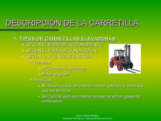 Autor: Antonio Perales
Descarga ofrecida por: www.prevention-world.com
DESCRIPCIÓN DE LA CARRETILLADESCRIPCIÓN DE LA CARRETILLA
 TIPOS DE CARRETILLAS ELEVADORASTIPOS DE CARRETILLAS ELEVADORAS ::
 SEGÚN EL MODO DE ACCIONAMIENTOSEGÚN EL MODO DE ACCIONAMIENTO
 SEGÚN EL MODO DE CONDUCCIÓNSEGÚN EL MODO DE CONDUCCIÓN
 SEGÚN LA FUENTE DE ENERGÍA:SEGÚN LA FUENTE DE ENERGÍA:
 Térmicas:Térmicas:
– LPG (motor de propano)LPG (motor de propano)
– Motor de gasoilMotor de gasoil
 Eléctricas:Eléctricas:
– No hacen ruidos, pero tienen menor potencia y velocidadNo hacen ruidos, pero tienen menor potencia y velocidad
que las térmicasque las térmicas
– Son típicas para uso interior porque no echan gases deSon típicas para uso interior porque no echan gases de
combustióncombustión
 