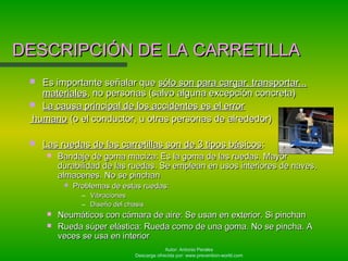 Autor: Antonio Perales
Descarga ofrecida por: www.prevention-world.com
 Es importante señalar queEs importante señalar que sólo son para cargar, transportar...sólo son para cargar, transportar...
materialesmateriales, no personas (salvo alguna excepción concreta), no personas (salvo alguna excepción concreta)
 La causa principal de los accidentes es el errorLa causa principal de los accidentes es el error
humanohumano (o el conductor, u otras personas de alrededor)(o el conductor, u otras personas de alrededor)
 Las ruedas de las carretillas son de 3 tipos básicosLas ruedas de las carretillas son de 3 tipos básicos::
 Bandaje de goma maciza: Es la goma de las ruedas. MayorBandaje de goma maciza: Es la goma de las ruedas. Mayor
durabilidad de las ruedas. Se emplean en usos interiores de naves,durabilidad de las ruedas. Se emplean en usos interiores de naves,
almacenes. No se pinchanalmacenes. No se pinchan
 Problemas de estas ruedas:Problemas de estas ruedas:
– VibracionesVibraciones
– Diseño del chasisDiseño del chasis
 Neumáticos con cámara de aire: Se usan en exterior. Si pinchanNeumáticos con cámara de aire: Se usan en exterior. Si pinchan
 Rueda súper elástica: Rueda como de una goma. No se pincha. ARueda súper elástica: Rueda como de una goma. No se pincha. A
veces se usa en interiorveces se usa en interior
DESCRIPCIÓN DE LA CARRETILLADESCRIPCIÓN DE LA CARRETILLA
 