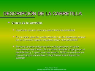 Autor: Antonio Perales
Descarga ofrecida por: www.prevention-world.com
 Chasis de la carretillaChasis de la carretilla ::
 Importante conocer como es para el tema de estabilidadImportante conocer como es para el tema de estabilidad
 En un torete, giran las ruedas traseras y no las delanteras, porqueEn un torete, giran las ruedas traseras y no las delanteras, porque
así en el mínimo espacio tengamos mayor maniobrabilidadasí en el mínimo espacio tengamos mayor maniobrabilidad
 El chasis de estas máquinas sólo está apoyado en un puntoEl chasis de estas máquinas sólo está apoyado en un punto
intermedio del eje trasero. Es un chasis triangular (2 apoyos en elintermedio del eje trasero. Es un chasis triangular (2 apoyos en el
eje delantero y 1 apoyo en el eje trasero). Debido a sólo tener uneje delantero y 1 apoyo en el eje trasero). Debido a sólo tener un
punto de apoyo intermedio en el eje trasero esta máquina espunto de apoyo intermedio en el eje trasero esta máquina es
inestableinestable
DESCRIPCIÓN DE LA CARRETILLADESCRIPCIÓN DE LA CARRETILLA
 