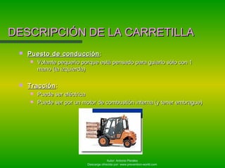 Autor: Antonio Perales
Descarga ofrecida por: www.prevention-world.com
 Puesto de conducciónPuesto de conducción ::
 Volante pequeño porque está pensado para guiarlo sólo con 1Volante pequeño porque está pensado para guiarlo sólo con 1
mano (la izquierda)mano (la izquierda)
 TracciónTracción ::
 Puede ser eléctricaPuede ser eléctrica
 Puede ser por un motor de combustión interna (y tener embrague)Puede ser por un motor de combustión interna (y tener embrague)
DESCRIPCIÓN DE LA CARRETILLADESCRIPCIÓN DE LA CARRETILLA
 