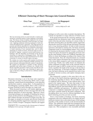 Efficient Clustering of Short Messages into General Domains
Oren Tsur Adi Littman Ari Rappoport
School of Computer Science and Engineering
The Hebrew University
oren@cs.huji.ac.il adi.littman@mail.huji.ac.il www.cs.huji.ac.il/∼arir
Abstract
The ever increasing activity in social networks is mainly man-
ifested by a growing stream of status updating or microblog-
ging. The massive stream of updates emphasizes the need for
accurate and efficient clustering of short messages on a large
scale. Applying traditional clustering techniques is both inac-
curate and inefficient due to sparseness. This paper presents an
accurate and efficient algorithm for clustering Twitter tweets.
We break the clustering task into two distinctive tasks/stages:
(1) batch clustering of user annotated data, and (2) online
clustering of a stream of tweets. In the first stage we rely on
the habit of ‘tagging’, common in social media streams (e.g.
hashtags), thus the algorithm can bootstrap on the tags for
clustering of a large pool of hashtagged tweets. The stable
clusters achieved in the first stage lend themselves for online
clustering of a stream of (mostly) tagless messages.
We evaluate our results against gold-standard classification
and validate the results by employing multiple clustering eval-
uation measures (information theoretic, paired, F and greedy).
We compare our algorithm to a number of other clustering
algorithms and various types of feature sets. Results show
that the algorithm presented is both accurate and efficient and
can be easily used for large scale clustering of sparse mes-
sages as the heavy lifting is achieved on a sublinear number
of documents.
Introduction
Document clustering is one of the basic tasks required as
a first step in many text processing efforts such as topic
modeling, content-based recommendation, event detection
and discourse analysis, among others. As the popularity of
microblogging is growing rapidly, there is thus a need for
accurate clustering of micro-messages on a large scale.
While document clustering is well studied, applying tradi-
tional clustering methods on micro-messages fails due to the
inherent sparseness of micro-messages. Moreover, classic
clustering techniques are incapable of handling the massive
stream of data posted in microblogging services (e.g. over
half a billion messages are posted on Twitter every day). In
this paper we propose an accurate and efficient framework
for clustering partially tagged micro-messages on services
such as Twitter, Google+, Instagram, Pinterest (all support
Copyright c 2013, Association for the Advancement of Artificial
Intelligence (www.aaai.org). All rights reserved.
hashtags) as well as news titles or product descriptions. We
evaluate our algorithm on a large collection of Twitter tweets.
In the proposed framework the clustering challenge is de-
composed into two distinctive tasks: batch clustering of a
subset of the data and online clustering of a stream of data. In
the batch clustering phase our algorithm exploits tagged data,
allowing the conversion of the message (document) clustering
task to a tag clustering problem. In order to both overcome
sparseness and improve running time, the batch–clustering
component works in a bootstrapping manner. First, instead
of clustering the documents directly, it creates a collection of
virtual non-sparse documents by aggregating all tweets shar-
ing the same hashtag; it then uses a kMeans algorithm (see
below) to cluster the hashtags according to the content of the
virtual documents. Next, the virtual documents are converted
back to short (sparse) documents that are clustered according
to the cluster labels assigned to each virtual document in the
second stage. Finally, once stable clusters are obtained, the
online component can piggy–back on the centroids found in
the previous stage in order to assign each new message to a
cluster, regardless the length of the message or the fact that it
does not contain tags. As the batch component is highly effi-
cient, the batch clustering can be repeated from time to time
in order to increase accuracy and capture emerging topics
and trends.
This framework is generic in the sense that in the sec-
ond stage of the batch–clustering component one can use
her clustering algorithm of choice. We use kMeans due to
its simplicity and its efficiency on the reduced space, com-
pared to the original space. We show that using it in the
described manner outperforms other algorithms such as stan-
dard kMeans and the mini-batch kMeans that is designed to
address scalability and sparseness. In addition, the online
component is completely independent and requires only the
non-sparse centroids found by the batch component. This
decoupling allows one to use less efficient algorithms for the
batch clustering given they are more accurate.
Given a fixed number of hashtags, the batch–clustering
component scales up in sublinear time as we employ the basic
inefficient clusterer only on the reduced space of the hashtags,
regardless of the number of tweets or the desired number of
clusters. The sublinearity holds under the assumption that the
number of hashtags is an order of magnitude smaller than the
corpus size. This assumption is very reasonable and holds
Proceedings of the Seventh International AAAI Conference on Weblogs and Social Media
621
 