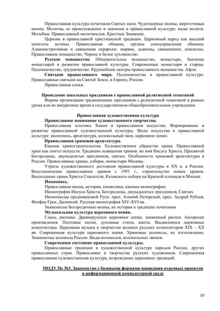 Православная культура почитания Святых икон. Чудотворные иконы, мироточивые
иконы. Молитва, ее происхождение и значение в православной культуре, виды молитв.
Молебны. Православный молитвослов. Крестное Знамение.
      Церковь в православной христианской традиции. Церковный народ как высший
носитель истины. Православная община, органы самоуправления общины.
Административная и священная иерархии: миряне, дьяконы, священники, епископы.
Православное монашество. Черное и белое духовенство.
      Русское монашество. Общежительное монашество, монастырь. Значение
монастырей в развитии православной культуры. Современные монастыри и старцы.
Паломничество, трудничество. Крупнейшие центры православного монашества. Афон.
      Святыни православного мира. Паломничества в православной культуре.
Православные святыни на Святой Земле, в Европе, России.
      Православная семья.

     Проведение школьных праздников с православной религиозной тематикой
       Формы организации традиционных праздников с религиозной тематикой в рамках
урока или во внеурочное время в государственном общеобразовательном учреждении.

                       Православная художественная культура
      Православное понимание художественного творчества.
      Православная эстетика. Канон в православном искусстве. Формирование и
развитие православной художественной культуры. Виды искусства в православной
культуре: иконопись, архитектура, колокольный звон, церковное пение.
      Православная храмовая архитектура.
      Каноны храмостроительства. Художественное убранство храма. Православный
храм как синтез искусств. Традиции освящения храмов: во имя Иисуса Христа, Пресвятой
Богородицы, двунадесятых праздников, святых. Особенности храмовой архитектуры в
России. Православные храмы, соборы, монастыри Москвы.
      Утраты художественного достояния православной культуры в XX в. в России.
Восстановление православных храмов с 1991 г., строительство новых храмов.
Воссоздание храма Христа Спасителя, Казанского собора на Красной площади в Москве.
      Иконопись.
      Православная икона, история, символика, каноны иконографии.
      Иконография Иисуса Христа, Богородицы, двунадесятых праздников, Святых.
      Иконописцы средневековой Руси: преп. Алипий Печерский, преп. Андрей Рублев,
Феофан Грек, Дионисий. Русская иконография XIV-XVI вв.
      Знаменитые Богородичные иконы, их история и традиции почитания.
      Музыкальная культура церковного пения.
      Гласы, распевы. Древнерусское церковное пение, знаменный распев. Авторские
произведения. Постовые песни, духовные стихи, канты. Выдающиеся церковные
композиторы. Церковная музыка в творчестве великих русских композиторов XIX – XX
вв. Современная культура церковного пения. Храмовые колокола, их изготовление.
Знаменитые колокола России. Виды колоколов, колокольных звонов.
      Современное состояние православной культуры.
      Православные традиции в художественной культуре народов России, других
православных стран. Православие в творчестве русских художников. Современная
православная художественная культура, возрождение церковных традиций.

     МОДУЛЬ №3. Знакомство с базовыми формами написания курсовых проектов
                    в информационной компьютерной среде



                                                                                 10
 