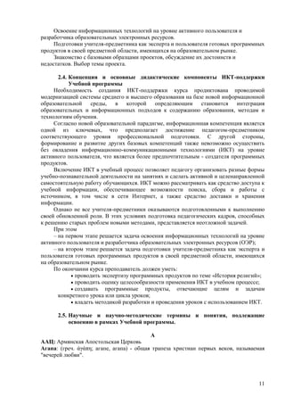 Освоение информационных технологий на уровне активного пользователя и
разработчика образовательных электронных ресурсов.
     Подготовки учителя-предметника как эксперта и пользователя готовых программных
продуктов в своей предметной области, имеющихся на образовательном рынке.
     Знакомство с базовыми образцами проектов, обсуждение их достоинств и
недостатков. Выбор темы проекта.

       2.4. Концепция и основные дидактические компоненты ИКТ-поддержки
            Учебной программы
     Необходимость создания ИКТ-поддержки курса продиктована проводимой
модернизацией системы среднего и высшего образования на базе новой информационной
образовательной среды, в которой определяющим становится интеграция
образовательных и информационных подходов к содержанию образования, методам и
технологиям обучения.
     Согласно новой образовательной парадигме, информационная компетенция является
одной из ключевых, что предполагает достижение педагогом-предметником
соответствующего уровня профессиональной подготовки. С другой стороны,
формирование и развитие других базовых компетенций также невозможно осуществить
без овладения информационно-коммуникационными технологиями (ИКТ) на уровне
активного пользователя, что является более предпочтительным - создателя программных
продуктов.
     Включение ИКТ в учебный процесс позволяет педагогу организовать разные формы
учебно-познавательной деятельности на занятиях и сделать активной и целенаправленной
самостоятельную работу обучающихся. ИКТ можно рассматривать как средство доступа к
учебной информации, обеспечивающее возможности поиска, сбора и работы с
источником, в том числе в сети Интернет, а также средство доставки и хранения
информации.
     Однако не все учителя-предметники оказываются подготовленными к выполнению
своей обновленной роли. В этих условиях подготовка педагогических кадров, способных
к решению старых проблем новыми методами, представляется неотложной задачей.
     При этом
     – на первом этапе решается задача освоения информационных технологий на уровне
активного пользователя и разработчика образовательных электронных ресурсов (ОЭР);
     – на втором этапе решается задача подготовки учителя-предметника как эксперта и
пользователя готовых программных продуктов в своей предметной области, имеющихся
на образовательном рынке.
     По окончании курса преподаватель должен уметь:
              проводить экспертизу программных продуктов по теме «История религий»;
              проводить оценку целесообразности применения ИКТ в учебном процессе;
              создавать программные продукты, отвечающие целям и задачам
       конкретного урока или цикла уроков;
              владеть методикой разработки и проведения уроков с использованием ИКТ.

      2.5. Научные и научно-методические термины и понятия, подлежащие
           освоению в рамках Учебной программы.

                                         А
ААЦ: Армянская Апостольская Церковь
Агапа: (греч. άγάπη; агапе, агапа) - общая трапеза христиан первых веков, называемая
"вечерей любви".



                                                                                 11
 