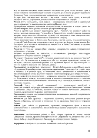 Ад: посмертное состояние нераскаявшейся человеческой души после частного суда, а
также состояние нераскаявшегося человека и падших духов после грядущего всеобщего
Страшного Суда, сопровождающегося воскресением человеческих тел.
Алтарь: (лат. «возвышенное место») - восточная, главная часть храма, в которой
находятся престол, жертвенник, епископская или священническая кафедра.
Амвон: (греч. «восходить», «край горы») – возвышенный, полукруглый и выдвинутый
внутрь храма выступ в середине солеи, напротив Царских врат.
Архиерейским амвоном называется четырехугольное возвышение в центре храма, на
которое во время богослужения ставится архиерейская кафедра.
Амвон в центре солеи означает восхождение (греч. - "амвон"). Он знаменует собою те
места, с которых проповедовал Господь Иисус Христос (гору, корабль), так как на амвоне
во время литургии читается Евангелие, произносятся диаконом ектении, священниками -
проповеди. поучения, с амвона епископы обращаются к народу.
Амвон возвещает также о Воскресении Христовом, означая камень, отваленный ангелом
от дверей Гроба Господня, что соделало и всех, верующих во Христа, причастниками Его
бессмертия, ради чего им и преподаются с амвона Тело и Кровь Христовы во оставление
грехов и в жизнь вечную.
Анафема: (от греч. ana – далеко; tihein – ставить) – свидетельство Церкви об отпадении от
неѐ одного из еѐ членов.
Анафема подразумевает не проклятие, а подтверждает, фиксирует, констатирует
фактическое отпадение человека от Церкви.
Антихрист: Сама приставка "anti" в греческом языке может иметь два значения: "против"
и "вместо". По отношению к антихристу оба эти значения правомочны, потому что
антихрист, согласно церковному учению, есть противник Христа, а с другой стороны —
тот, кто пытается поставить себя на место Христа.
Апокалипсис: (гр. apokalypsis - откровение) - 1) часть Библии, одна из книг Нового завета
- Откровение Иоанна Богослова, содержащая пророчества о "конце света", о судьбах мира
и человека, о Страшном суде; 2) возможная гибель цивилизации и человечества в
результате ядерной войны, духовного падения, уничтожения природной среды обитания.
Апокатастис: (греч. άποκατάστασιρ — возвращение в прежнее состояние, восстановление)
— богословское понятие, использующееся в значении «восстановления» и в значении
«восстановления всего» (άποκατάστασιρ των πάνον), когда с ним отождествляется учение о
всеобщем спасении.
Апокриф: (греч. — тайный, сокровенный) — произведения иудейской и
раннехристианской литературы, составленные в подражание книгам Священного Писания
о священных лицах и событиях, большей частью от имени персонажей Священного
Писания, не признанные Церковью каноническими.
Апологетика: отрасль христианского богословия, занимающаяся защитой и оправданием
христианского вероучения.
Апостолы: [от греч. apostolos – «посланник, вестник»], ближайшие ученики Иисуса
Христа, избранные, наученные и посланные Им на проповедь Евангелия и устроения
Церкви.
Аскеза: (греч. askesis — упражнение, практика), совокупность форм и методов
самоограничения и самоконтроля. Те или иные виды аскезы существуют в большинстве
религий мира.
                                             Б
Богословие: систематическое учение о Боге, которое строится на основе текстов
Священного Писания, принимаемых Церковью как Откровение, т.е. свидетельство Бога о
Самом Себе, и в русле Священного Предания, т.е. духовного опыта Церкви.
                                             В
Вероучение: совокупность догматов и положений какой-либо религии.


                                                                                      12
 