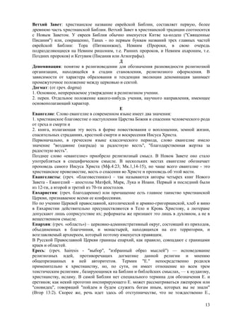Ветхий Завет: христианское название еврейской Библии, составляет первую, более
древнюю часть христианской Библии. Ветхий Завет в христианской традиции соотносится
с Новым Заветом. У евреев Библия обычно именуется Китве ха-кодеш ("Священные
Писания") или, сокращенно, Танах - по первым буквам названий трех главных частей
еврейской Библии: Тора (Пятикнижие), Невиим (Пророки, в свою очередь
подразделяющиеся на Невиим ришоним, т.е. Ранних пророков, и Невиим ахароним, т.е.
Поздних пророков) и Кетувим (Писания или Агиографы).
                                            Д
Деноминация: понятие в религиоведении для обозначения разновидности религиозной
организации, находящейся в стадии становления, религиозного оформления. В
зависимости от характера образования и тенденции эволюции деноминация занимает
промежуточное положение между церковью и сектой.
Догмат: (от греч. dogma)
1. Основное, непререкаемое утверждение в религиозном учении.
2. перен. Отдельное положение какого-нибудь учения, научного направления, имеющее
основополагающий характер.
                                             Е
Евангелие: Слово евангелие в современном языке имеет два значения:
1. христианское благовестие о наступлении Царства Божия и спасении человеческого рода
от греха и смерти и
2. книга, излагающая эту весть в форме повествования о воплощении, земной жизни,
спасительных страданиях, крестной смерти и воскресения Иисуса Христа.
Первоначально, в греческом языке классического периода, слово евангелие имело
значение "воздаяние (награда) за радостную весть", "благодарственная жертва за
радостную весть".
Позднее слово «евангелие» приобрело религиозный смысл. В Новом Завете оно стало
употребляться в специфическом смысле. В нескольких местах евангелие обозначает
проповедь самого Иисуса Христа (Мф.4:23; Мк.1,14-15), но чаще всего евангелие - это
христианское провозвестие, весть о спасении во Христе и проповедь об этой вести.
Евангелисты: (греч. «благовестники») – так называются авторы четырех книг Нового
Завета - Евангелий – апостолы Матфей, Марк, Лука и Иоанн. Первый и последний были
из 12-ти, а второй и третий из 70-ти апостолов.
Евхаристия: (греч. благодарение) или причащение есть главное таинство христианской
Церкви, признаваемое всеми ее конфессиями.
Но по учению Церквей православной, католической и армяно-григорианской, хлеб и вино
в Евхаристии действительно пресуществляются в Тело и Кровь Христову, а лютеране
допускают лишь соприсутствие их; реформаты же признают это лишь в духовном, а не в
вещественном смысле.
Епархия: (греч. «область») – церковно-административный округ, состоящий из приходов,
объединенных в благочиния, и монастырей, находящихся на его территории, и
возглавляемый архиереем, который поэтому именуется правящим.
В Русской Православной Церкви границы епархий, как правило, совпадают с границами
краев и областей.
Ересь: (греч. hairesis - "выбор", "избранный образ мыслей") — исповедование
религиозных идей, противоречащих догматике данной религии и мнению
общепризнанных в ней авторитетов. Термин "Е." непосредственно родился
применительно к христианству, но, по сути, он имеет отношение ко всем трем
теистическим религиям , базирующимся на Библии и библейских смыслах, — к иудаизму,
христианству, исламу. В самой Библии нет специального термина для обозначения Е. и
еретиков; как некий прототип инспирирующего Е. может рассматриваться лжепророк или
"сновидец", говорящий "пойдем и будем служить богам иным, которых вы не знали"
(Втор 13:2). Скорее же, речь идет здесь об отступничестве, что не тождественно Е.,

                                                                                  13
 