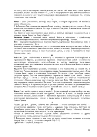 поскольку еретик не отвергает данной религии, но считает себя чаще всего самым верным
ее адептом. В этом смысле понятие "Е.", хотя и не оформленное еще терминологически,
появилось в сложную эпоху внутренних споров и размежеваний в иудаизме в 1 в., в эпоху
становления христианства.
                                           З
Завет: – союз (соглашение, договор) двух сторон, в котором определены их взаимные
цели и обязанности.
В Библии под Заветом понимается союз Бога и человека с целью спасения человека Богом
в вечности и познание человеком Бога при условии соблюдения Божественных заповедей
(Авраам, Ной, Моисей).
Под Заветом также понимаются и сами книги, в которых изложено соглашение Бога и
человека (книги Ветхого и Нового Завета).
Заповеди Божии: - внешний закон, данный Богом в дополнение к ослабевшему
(вследствие греховной жизни) у человека внутреннему ориентиру - совести.
Зло: – извращенное действие воли тварных существ, нарушающее Божественную волю и
ведущее к отпадению от Бога.
Зло есть уклонение воли тварных существ от того состояния, в которое поставил их Бог, в
состояние неестественное и противоположное. Зло вошло в мир по причине грехопадения,
которое произошло вначале в мире бесплотных духов, а затем в человеческом роде.
Синоним зла – грех.
                                          И
Исихазм: (греч. "спокойствие и тишина") — мистическая традиция богосозерцания в
Православной Церкви, религиозная практика, представляющая собой совокупность
интроспекции молитвенного самоуглубления и, иногда, некоторых физических
упражнений (пост, неподвижность, контроль дыхания и пр.). Возникло в Византии в среде
монахов Афона в 14 в.
Иудаизм: монотеистическая религия, возникшая в 1-м тысячелетии до нашей эры в
Палестине. Распространена в основном среди евреев. Приверженцы иудаизма верят в Яхве
(единого Бога, творца и властелина Вселенной), бессмертие души, загробную жизнь,
грядущий приход Мессии, богоизбранность еврейского народа (идея "завета", союза,
договора народа с Богом, в котором народ выступает как носитель божественного
откровения). Канон священных книг иудаизма включает Тору ("Пятикнижие Моисея"),
книги пророков и так называемого Писания. Различные толкования и комментарии канона
собраны в Талмуде. В иудаизме получили распространение мистические учения (каббала,
хасидизм). Число последователей иудаизма около 18 млн. (около 1/3 из них в США).
                                          К
Канон (греч. κανών, правило, мерило, норма) - форма церковной молитвенной поэзии, вид
церковной поэмы-гимна сложной конструкции; состоит из 9 песен, 1-я строфа каждой
называется ирмосом, остальные (4-6) - тропарями. Пришел на смену кондаку в 8 в. Канон
сопоставляет ветхозаветные образы и пророчества с соответствующими событиями
Нового Завета.
                                          Л
Ладан: (др.-греч. λήδανον, λάδανον; лат. Olibanum — также олибанум или олибан) —
ароматическая древесная смола получаемая с деревьев рода Босвеллия, растущих на
Аравийском полуострове (в Йемене и Омане) и в Восточной Африке (в Сомали). Одно из
древнейших благовоний, используется также в парфюмерии.
Иногда в церковном обиходе ладаном также обобщѐнно называют и другие
ароматические смолы, используемые при богослужении.
В Евангелии ладан упоминается как один из даров, принесенных волхвами младенцу
Иисусу Христу, наряду с золотом и смирной (Мф.2:11).
Лукавство: – хитрость, коварство.


                                                                                    14
 
