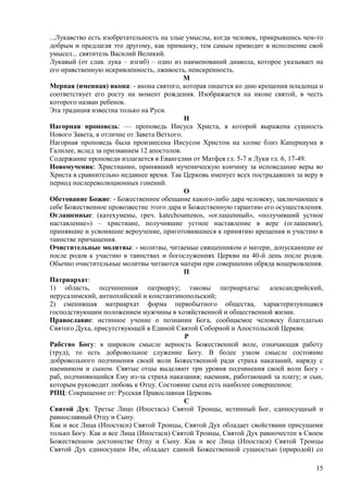...Лукавство есть изобретательность на злые умыслы, когда человек, прикрывшись чем-то
добрым и предлагая это другому, как приманку, тем самым приводит в исполнение свой
умысел... святитель Василий Великий.
Лукавый (от слав. лука – изгиб) – одно из наименований диавола, которое указывает на
его нравственную искривленность, лживость, неискренность.
                                            М
Мерная (именная) икона: - икона святого, которая пишется ко дню крещения младенца и
соответствует его росту на момент рождения. Изображается на иконе святой, в честь
которого назван ребенок.
Эта традиция известна только на Руси.
                                            Н
Нагорная проповедь: — проповедь Ииcycа Христа, в которой выражена сущность
Нового Завета, в отличие от Завета Ветхого.
Нагорная проповедь была произнесена Иисусом Христом на холме близ Капернаума в
Галилее, вслед за призванием 12 апостолов.
Содержание проповеди излагается в Евангелии от Матфея гл. 5-7 и Луки гл. 6, 17-49.
Новомученик: Христианин, принявший мученическую кончину за исповедание веры во
Христа в сравнительно недавнее время. Так Церковь именует всех пострадавших за веру в
период послереволюционных гонений.
                                            О
Обетование Божие: - Божественное обещание какого-либо дара человеку, заключающее в
себе Божественное провозвестие этого дара и Божественную гарантию его осуществления.
Оглашенные: (катехумены, греч. katechoumenos, «оглашенный», «получивший устное
наставление») – христиане, получившие устное наставление в вере (оглашение),
принявшие и усвоившие вероучение, приготовившиеся к принятию крещения и участию в
таинстве причащения.
Очистительные молитвы: - молитвы, читаемые священником о матери, допускающие ее
после родов к участию в таинствах и богослужениях Церкви на 40-й день после родов.
Обычно очистительные молитвы читаются матери при совершении обряда воцерковления.
                                            П
Патриархат:
1) область, подчиненная патриарху; таковы патриархаты: александрийский,
иерусалимский, антиохийский и константинопольский;
2) сменившая матриархат форма первобытного общества, характеризующаяся
господствующим положением мужчины в хозяйственной и общественной жизни.
Православие: истинное учение о познании Бога, сообщаемое человеку благодатью
Святого Духа, присутствующей в Единой Святой Соборной и Апостольской Церкви.
                                            Р
Рабство Богу: в широком смысле верность Божественной воле, означающая работу
(труд), то есть добровольное служение Богу. В более узком смысле состояние
добровольного подчинения своей воли Божественной ради страха наказаний, наряду с
наемником и сыном. Святые отцы выделяют три уровня подчинения своей воли Богу -
раб, подчиняющийся Ему из-за страха наказания; наемник, работающий за плату; и сын,
которым руководит любовь к Отцу. Состояние сына есть наиболее совершенное.
РПЦ: Сокращение от: Русская Православная Церковь
                                            С
Святой Дух: Третье Лицо (Ипостась) Святой Троицы, истинный Бог, единосущный и
равнославный Отцу и Сыну.
Как и все Лица (Ипостаси) Святой Троицы, Святой Дух обладает свойствами присущими
только Богу. Как и все Лица (Ипостаси) Святой Троицы, Святой Дух равночестен в Своем
Божественном достоинстве Отцу и Сыну. Как и все Лица (Ипостаси) Святой Троицы
Святой Дух единосущен Им, обладает единой Божественной сущностью (природой) со

                                                                                  15
 