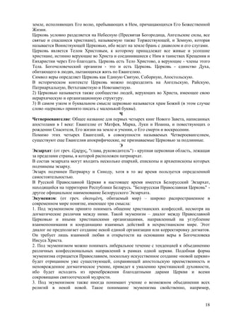 земле, исполняющих Его волю, пребывающих в Нем, причащающихся Его Божественной
Жизни.
Церковь условно разделяется на Небесную (Пресвятая Богородица, Ангельские силы, все
святые и спасшиеся христиане), называемую также Торжествующей, и Земную, которая
называется Воинствующей Церковью, ибо ведет на земле брань с диаволом и его слугами.
Церковь является Телом Христовым, к которому принадлежат все живые и усопшие
христиане, истинно верующие во Христа и соединившиеся с Ним в таинствах Крещения и
Евхаристии через Его благодать. Церковь есть Тело Христово, а верующие - члены этого
Тела. Богочеловеческий организм - это и есть Церковь. Церковь - единство Духа,
обитающего в людях, пытающихся жить по Евангелию.
Символ веры определяет Церковь как Единую Святую, Соборную, Апостольскую.
В историческом контексте Церковь можно подразделить на Ангельскую, Райскую,
Патриархальную, Ветхозаветную и Новозаветную.
2) Церковью называется также сообщество людей, верующих во Христа, имеющее свою
иерархическую и организационную структуру.
3) В самом узком и буквальном смысле церковью называется храм Божий (в этом случае
слово «церковь» принято писать с маленькой буквы).
                                            Ч
Четвероевангелие: Общее название для первых четырех книг Нового Завета, написанных
апостолами в I веке: Евангелие от Матфея, Марка, Луки и Иоанна, и повествующих о
рождении Спасителя, Его жизни на земле и учении, о Его смерти и воскресении.
Помимо этих четырех Евангелий, в совокупности называемых Четвероевангелием,
существуют еще Евангелия апокрифические, не признаваемые Церковью за подлинные.
                                            Э
Экзархат: (от греч. έξαπσορ, "глава, руководитель") - крупная церковная область, лежащая
за пределами страны, в которой расположен патриархат.
В состав экзархата могут входить несколько епархий, епископы и архиепископы которых
подчинены экзарху.
Экзарх подчинен Патриарху и Синоду, хотя в то же время пользуется определенной
самостоятельностью.
В Русской Православной Церкви в настоящее время имеется Белорусский Экзархат,
находящийся на территории Республики Беларусь. "Белорусская Православная Церковь" -
другое официальное наименование Белорусского Экзархата.
Экуменизм: (от греч. οἰκοςμένη, обитаемый мир) – широко распространенное в
современном мире понятие, имеющее три смысла:
1. Под экуменизмом принято понимать общение христианских конфессий, несмотря на
догматические различия между ними. Такой экуменизм – диалог между Православной
Церковью и иными христианскими организациями, направленный на углубление
взаимопонимания и координацию взаимных действий в нехристианском мире. Этот
диалог не предполагает создание некой единой организации или корректировку догматов.
Он требует лишь взаимной любви и открытости на основании веры в Богочеловека
Иисуса Христа.
2. Под экуменизмом можно понимать либеральное течение с тенденцией к объединению
различных конфессиональных направлений в рамках одной церкви. Подобная форма
экуменизма отрицается Православием, поскольку искусственное создание «новой церкви»
будет отрицанием уже существующей, сохраняющей апостольскую преемственность и
неповрежденное догматическое учение, приведет к умалению христианской духовности,
ибо будет исходить из пренебрежения благодатными дарами Церкви и всеми
сокровищами святоотеческой мудрости.
3. Под экуменизмом также иногда понимают учение о возможном объединении всех
религий в некой новой. Такое понимание экуменизма свойственно, например,


                                                                                     18
 