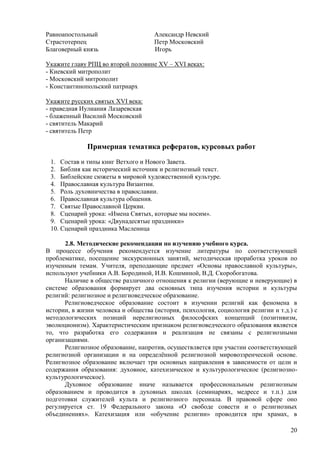 Равноапостольный                     Александр Невский
Страстотерпец                        Петр Московский
Благоверный князь                    Игорь

Укажите главу РПЦ во второй половине XV – XVI веках:
- Киевский митрополит
- Московский митрополит
- Константинопольский патриарх

Укажите русских святых XVI века:
- праведная Иулиания Лазаревская
- блаженный Василий Московский
- святитель Макарий
- святитель Петр

              Примерная тематика рефератов, курсовых работ
 1. Состав и типы книг Ветхого и Нового Завета.
 2. Библия как исторический источник и религиозный текст.
 3. Библейские сюжеты в мировой художественной культуре.
 4. Православная культура Византии.
 5. Роль духовничества в православии.
 6. Православная культура общения.
 7. Святые Православной Церкви.
 8. Сценарий урока: «Имена Святых, которые мы носим».
 9. Сценарий урока: «Двунадесятые праздники»
 10. Сценарий праздника Масленица

      2.8. Методические рекомендации по изучению учебного курса.
В процессе обучения рекомендуется изучение литературы по соответствующей
проблематике, посещение экскурсионных занятий, методическая проработка уроков по
изученным темам. Учителя, преподающие предмет «Основы православной культуры»,
используют учебники А.В. Бородиной, И.В. Кошминой, В.Д. Скоробогатова.
      Наличие в обществе различного отношения к религии (верующие и неверующие) в
системе образования формирует два основных типа изучения истории и культуры
религий: религиозное и религиоведческое образование.
      Религиоведческое образование состоит в изучении религий как феномена в
истории, в жизни человека и общества (история, психология, социология религии и т.д.) с
методологических позиций нерелигиозных философских концепций (позитивизм,
эволюционизм). Характеристическим признаком религиоведческого образования является
то, что разработка его содержания и реализация не связаны с религиозными
организациями.
      Религиозное образование, напротив, осуществляется при участии соответствующей
религиозной организации и на определѐнной религиозной мировоззренческой основе.
Религиозное образование включает три основных направления в зависимости от цели и
содержания образования: духовное, катехизическое и культурологическое (религиозно-
культурологическое).
      Духовное образование иначе называется профессиональным религиозным
образованием и проводится в духовных школах (семинариях, медресе и т.п.) для
подготовки служителей культа и религиозного персонала. В правовой сфере оно
регулируется ст. 19 Федерального закона «О свободе совести и о религиозных
объединениях». Катехизация или «обучение религии» проводится при храмах, в

                                                                                    20
 