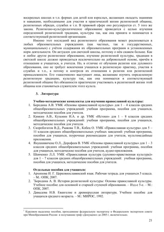 воскресных школах и т.п. формах для детей или взрослых, желающих овладеть знаниями
и навыками, необходимыми для участия в практической жизни религиозной общины,
религиозных обрядах, службах и т.п. В правовой сфере оно регулируется ст. 5 того же
закона. Религиозно-культурологическое образование проводится с целью изучения
определенной религиозной традиции, культуры так, как она принята и понимается в
соответствующей религиозной организации.
       Именно этот последний вид религиозного образования может реализоваться в
любых образовательных учреждениях (как частных, так и государственных,
муниципальных) с учѐтом содержания их образовательных программ и установленных
норм деятельности. Он актуален для светской школы, поэтому о нѐм скажем больше. Как
и любое другое религиозное образование, изучение религиозной культуры, традиции в
светской школе должно проводиться исключительно на добровольной основе, причѐм в
отношении и учащегося, и учителя. Но, в отличие от обучения религии или духовного
образования, оно не требует вовлечения учащихся в религиозную практику, участия в
службах и т.п., а потому и контроля их отношения к религии или религиозной
принадлежности. Его «заказчиком» выступают лица, желающие изучить определенную
религиозную традицию, культуру так, как она понимается в соответствующей
религиозной общине без обязанности практически участвовать в религиозной жизни этой
общины или становиться служителем этого культа.

          3. Литература

         Учебно-методические комплекты для изучения православной культуры:
    1.   Бородина А.В. УМК «Основы православной культуры» для 1 – 4 классов средних
         общеобразовательных учреждений: учебная программа, пособия для учащихся,
         методические пособия для учителя.
    2.   Камкин А.В., Кузьмин И.А. и др. УМК «Истоки» для 1 – 8 классов средних
         общеобразовательных учреждений: учебная программа, пособия для учащихся,
         методические пособия для учителя.
    3.   Скоробогатов В.Д., Рыжова Т.В., Кобец О. УМК «Православная культура» для 5 –
         11 классов средних общеобразовательных учебных заведений: учебная программа,
         пособия для учащихся, поурочные рекомендации для учителя, мультимедийные
         приложения.
    4.   Янушкявичене О.Л., Дорофеев В. УМК «Основы православной культуры» для 1 – 3
         классов средних общеобразовательных учреждений: учебная программа, пособия
         для учащихся, методические пособия для учителя, аудио-приложения.
    5.   Шевченко Л.Л. УМК «Православная культура (духовно-нравственная культура)»
         для 1 – 7 классов средних общеобразовательных учреждений: учебная программа,
         пособия для учащихся, методические пособия для учителя.

       Отдельные пособия для учащихся:
    1. Архипова И. Г. Церковнославянский язык. Рабочая тетрадь для учащихся 5 класса.
       – М.: ОПК, 2007.
    2. 1Бородина А. В. История религиозной культуры: Основы православной культуры.
       Учебное пособие для основной и старшей ступеней образования. – Изд-е 5-е. – М.:
       ОПК, 2007.
    3. Давыдова Н.В. Евангелие и древнерусская литература. Учебное пособие для
       учащихся среднего возраста. – М.: МИРОС, 1992.



1
 Курсивом выделены пособия, проходившие федеральную экспертизу в Федеральном экспертном совете
при Минобразования России и получавшие гриф «Допущено» до 2005 г. включительно.

                                                                                           21
 
