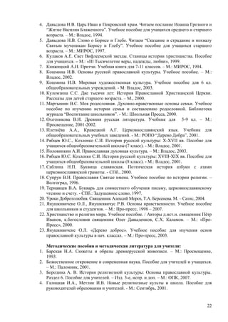 4. Давыдова Н.В. Царь Иван и Покровский храм. Читаем послание Иоанна Грозного и
    ―Житие Василия Блаженного‖. Учебное пособие для учащихся среднего и старшего
    возраста. – М.: Владос, 1994.
5. Давыдова Н.В. Слово о Борисе и Глебе. Читаем ―Сказание и страдание и похвалу
    Святым мученикам Борису и Глебу‖. Учебное пособие для учащихся старшего
    возраста. – М.: МИРОС, 1997.
6. Кулаков А.Е. Свет Вифлеемской звезды. Станицы истории христианства. Пособие
    для учащихся. – М.: «III Тысячелетие веры, надежды, любви», 1999.
7. Княжицкий А.И. Притчи. Учебная книга для 7-11 классов. – М.: МИРОС, 1994.
8. Кошмина И.В. Основы русской православной культуры. Учебное пособие. – М.:
    Владос, 2002.
9. Кошмина И.В. Мировая художественная культура. Учебное пособие для 6 кл.
    общеобразовательных учреждений. - М: Владос, 2003.
10. Куломзина С.С. Две тысячи лет: История Православной Христианской Церкви.
    Рассказы для детей старшего возраста. – М., 2000.
11. Мартышин В.С. Моя родословная. Духовно-нравственные основы семьи. Учебное
    пособие по изучению истории семьи и составлению родословной. Библиотека
    журнала ―Воспитание школьников‖. - М.: Школьная Пресса, 2000.
12. Охотникова В.И. Древняя русская литература. Учебник для 5-9 кл. – М.:
    Просвещение, 2001-2002.
13. Плетнѐва А.А., Кравецкий А.Г. Церковнославянский язык. Учебник для
    общеобразовательных учебных заведений. - М.: РОПО ―Дерево Добра‖, 2001.
14. Рябцев Ю.С., Козленко С.И. История русской культуры: X-XVII вв. Пособие для
    учащихся общеобразовательной школы (7 класс). - М.: Владос, 2001.
15. Половинкин А.И. Православная духовная культура. – М.: Владос, 2003.
16. Рябцев Ю.С. Козленко С.И. История русской культуры: XVIII-XIX вв. Пособие для
    учащихся общеобразовательной школы (8 класс). - М.: Владос, 2001.
17. Саблина Н.П. Буквица славянская. Поэтическая история азбуки с азами
    церковнославянской грамоты. - СПб., 2000.
18. Супрун В.И. Православия Святые имена. Учебное пособие по истории религии. –
    Волгоград, 1996.
19. Тернавцев В.А. Букварь для совместного обучения письму, церковнославянскому
    чтению и счету. - СПб.: Задушевное слово, 1997.
20. Уроки Добротолюбия. Священник Алексий Мороз, Т.А. Берсенева. М. – Сатис, 2004.
21. Янушкявичене О.Л., Янушкявичус Р.В. Основы нравственности. Учебное пособие
    для школьников и студентов. – М.: Про-пресс, 1998 – 2007.
22. Христианство и религии мира. Учебное пособие. / Авторы д.ист.н. священник Пѐтр
    Иванов, к.богословия священник Олег Давыденков, С.Х. Каламов. – М.: «Про-
    Пресс», 2000.
23. Янушкявичене О.Л. «Дерево доброе». Учебное пособие для изучения основ
    православной культуры в нач. классах. – М.: Про-пресс, 2003.

     Методические пособия и методическая литература для учителя:
1.   Барская Н.А. Сюжеты и образы древнерусской живописи. – М.: Просвещение,
     1993.
2.   Божественное откровение и современная наука. Пособие для учителей и учащихся.
     – М.: Паломник, 2001.
3.   Бородина А. В. История религиозной культуры: Основы православной культуры.
     Раздел 6. Пособие для учителей. – Изд. 3-е, испр. и доп. – М.: ОПК, 2007.
4.   Галицкая И.А., Метлик И.В. Новые религиозные культы и школа. Пособие для
     руководителей образования и учителей. - М.: Сентябрь, 2001.


                                                                               22
 