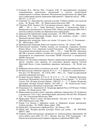 12. Галицкая И.А., Метлик И.В., Соловьев А.Ю. О предупреждении внедрения
    нетрадиционных религиозных объединений и культов деструктивной
    направленности в учебные заведения. Методические рекомендации для директоров
    школ и работников органов управления образованием // Директор школы. - 2000. -
    №4 (51). - С. 97-127.
13. Георгиева Т.С. Христианство и русская культура. Учебное пособие для студентов
    вузов. – М.: Владос, 2001. – М.: Православная педагогика, 2005.
14. *Громыко М.М., Буганов А.В. О воззрениях русского народа. – М.: «Паломник»,
    2000. – 541 с.: ил. – Гриф Института этнологии и антропологии РАН и
    Центрального регионального отделения РАО: «Книга рекомендована ЦРО РАО в
    качестве учебного пособия для образовательных учреждений».
15. Давыдова Н.В. Библейский словарь школьника. – М.: РОСТ, МИРОС, 2000. – 160 с.
16. Давыдова Н.В. Православный букварь. Книга для семейного чтения. - Свято-
    Троицкая Сергиева Лавра, 2002.
17. Древнерусская литература. Книга для чтения. 5-9 классы. Сост. Е. Рогачевская. -
    М.: - Школа-пресс, 1993.
18. Древнерусская литература. Книга для ученика и учителя. - М. - Олимп, 1999.
19. Евангельский синопсис: Учебное пособие для изучающих Священное Писание
    Нового Завета. / Сост. священник Алексей Емельянов. – М.: Православный Свято-
    Тихоновский Богословский институт, 2003. – 176 с. – Гриф МО РФ: «Допущено
    МО РФ в качестве учебного пособия для студентов высших учебных заведений,
    обучающихся по направлению подготовки 520200 «Теология» и специальности
    020500 «Теология».
20. Иванов А.Б. Нетленное сокровище. Рассказ о православном церковном календаре и
    других способах счета времени, об исчислении времени прихода Светлой
    Христовой Пасхи и иных важнейших церковных праздников. - М.: Отчий дом,
    2001.
21. Избранные жития святых в изложении для детей. – М.: Народная библиотека, 1994.
22. История культур славянских народов. В 3-х тт. – Т. I: Древность и средневековье. /
    Отв. ред. Г.П. Мельников. – М.: ГАСК, 2003. – 488 с.: ил. – Гриф Государственной
    академии славянской культуры.
23. История Русской Церкви. В 9-ти кн. В 11-ти тт. / Тт. 1-7: Макарий (Булгаков),
    митрополит Московский и Коломенский. История Русской Церкви. / Тт. 8(1)-8(2):
    Смолич И.К. История Русской Церкви: 1700-1917 гг. / Т. 9: Цыпин Владислав,
    протоиерей. История Русской Церкви: 1917-1997 гг. – М.: Издательство Спасо-
    Преображенского Валаамского монастыря, 1994-1997.
24. Ольшевская Л.А., Травников С.Н. Литература Древней Руси и XVIII века: Учебное
    пособие. - М.: Новая школа, 1996.
25. Православная культура в школе: практика, проблемы, перспективы. Сб. материалов
    и документов / Сост. и ред. протоиерей Борис Даниленко, Метлик И.В., Петракова
    Т.И. – М.: Синодальная библиотека, 2008.
26. Православие: Раздел в книге: История религий / Под ред. А. Н. Сахарова. – М.:
    ООО ТИД Русское слово, 2007.
27. Рукова С.А. Беседы о церковном пении со сборником нотных приложений.
    Учебное пособие. - М.: РОПО ―Древо добра‖, 1999.
28. Рябцев Ю.С. Путешествие в Древнюю Русь. - М.: Владос, 1995.
29. Рябцев Ю.С. История русской культуры. Книга для чтения. – М.: РОСМЭН-
    ПРЕСС, 2003.
30. Сборник учебно-методических материалов по этнокультурному образованию: Из
    опыта работы школ №№ 157, 225 г. Москвы. Под ред. А.Ю. Евдокимова. – М.:
    Научно-методический центр Северного окружного управления МКО, 2001.


                                                                                   24
 