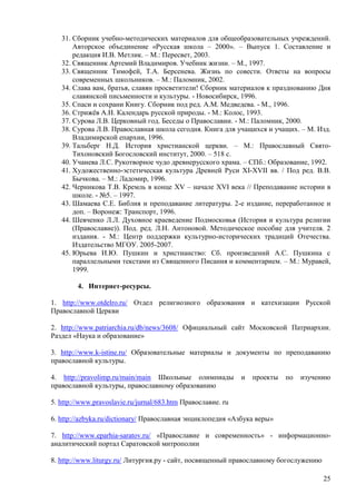 31. Сборник учебно-методических материалов для общеобразовательных учреждений.
       Авторское объединение «Русская школа – 2000». – Выпуск 1. Составление и
       редакция И.В. Метлик. – М.: Пересвет, 2003.
   32. Священник Артемий Владимиров. Учебник жизни. – М., 1997.
   33. Священник Тимофей, Т.А. Берсенева. Жизнь по совести. Ответы на вопросы
       современных школьников. – М.: Паломник, 2002.
   34. Слава вам, братья, славян просветители! Сборник материалов к празднованию Дня
       славянской письменности и культуры. - Новосибирск, 1996.
   35. Спаси и сохрани Книгу. Сборник под ред. А.М. Медведева. - М., 1996.
   36. Стрижѐв А.Н. Календарь русской природы. - М.: Колос, 1993.
   37. Сурова Л.В. Церковный год. Беседы о Православии. - М.: Паломник, 2000.
   38. Сурова Л.В. Православная школа сегодня. Книга для учащихся и учащих. – М. Изд.
       Владимирской епархии, 1996.
   39. Тальберг Н.Д. История христианской церкви. – М.: Православный Свято-
       Тихоновский Богословский институт, 2000. – 518 с.
   40. Учанева Л.С. Рукотворное чудо древнерусского храма. – СПб.: Образование, 1992.
   41. Художественно-эстетическая культура Древней Руси XI-XVII вв. / Под ред. В.В.
       Бычкова. – М.: Ладомир, 1996.
   42. Черникова Т.В. Кремль в конце XV – начале XVI века // Преподавание истории в
       школе. - №5. – 1997.
   43. Шамаева С.Е. Библия и преподавание литературы. 2-е издание, переработанное и
       доп. – Воронеж: Транспорт, 1996.
   44. Шевченко Л.Л. Духовное краеведение Подмосковья (История и культура религии
       (Православие)). Под. ред. Л.Н. Антоновой. Методическое пособие для учителя. 2
       издания. - М.: Центр поддержки культурно-исторических традиций Отечества.
       Издательство МГОУ. 2005-2007.
   45. Юрьева И.Ю. Пушкин и христианство: Сб. произведений А.С. Пушкина с
       параллельными текстами из Священного Писания и комментарием. – М.: Муравей,
       1999.

        4. Интернет-ресурсы.

1. http://www.otdelro.ru/ Отдел религиозного образования и катехизации Русской
Православной Церкви

2. http://www.patriarchia.ru/db/news/3608/ Официальный сайт Московской Патриархии.
Раздел «Наука и образование»

3. http://www.k-istine.ru/ Образовательные материалы и документы по преподаванию
православной культуры.

4. http://pravolimp.ru/main/main Школьные олимпиады           и   проекты   по   изучению
православной культуры, православному образованию

5. http://www.pravoslavie.ru/jurnal/683.htm Православие. ru

6. http://azbyka.ru/dictionary/ Православная энциклопедия «Азбука веры»

7. http://www.eparhia-saratov.ru/ «Православие и современность» - информационно-
аналитический портал Саратовской митрополии

8. http://www.liturgy.ru/ Литургия.ру - сайт, посвященный православному богослужению

                                                                                       25
 