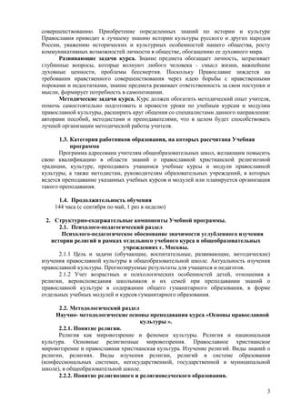 совершенствованию. Приобретение определенных знаний по истории и культуре
Православия приводит к лучшему знанию истории культуры русского и других народов
России, уважению исторических и культурных особенностей нашего общества, росту
коммуникативных возможностей личности в обществе, обогащению ее духовного мира.
      Развивающие задачи курса. Знание предмета обогащает личность, затрагивает
глубинные вопросы, которые волнуют любого человека – смысл жизни, важнейшие
духовные ценности, проблемы бессмертия. Поскольку Православие зиждется на
требовании нравственного совершенствования через идею борьбы с нравственными
пороками и недостатками, знание предмета развивает ответственность за свои поступки и
мысли, формирует потребность в самопознании.
      Методические задачи курса. Курс должен обогатить методический опыт учителя,
помочь самостоятельно подготовить и провести уроки по учебным курсам и модулям
православной культуры, расширить круг общения со специалистами данного направления:
авторами пособий, методистами и преподавателями, что в целом будет способствовать
лучшей организации методической работы учителя.

       1.3. Категория работников образования, на которых рассчитана Учебная
            программа
       Программа адресована учителям общеобразовательных школ, желающим повысить
свою квалификацию в области знаний о православной христианской религиозной
традиции, культуре, преподавать учащимся учебные курсы и модули православной
культуры, а также методистам, руководителям образовательных учреждений, в которых
ведется преподавание указанных учебных курсов и модулей или планируется организация
такого преподавания.

      1.4. Продолжительность обучения
    144 часа (с сентября по май, 1 раз в неделю)

  2. Структурно-содержательные компоненты Учебной программы.
       2.1. Психолого-педагогический раздел
        Психолого-педагогическое обоснование значимости углубленного изучения
    истории религий в рамках отдельного учебного курса в общеобразовательных
                              учреждениях г. Москвы.
       2.1.1 Цель и задачи (обучающие, воспитательные, развивающие, методические)
изучения православной культуры в общеобразовательной школе. Актуальность изучения
православной культуры. Прогнозируемые результаты для учащихся и педагогов.
       2.1.2 Учет возрастных и психологических особенностей детей, отношения к
религии, вероисповедания школьников и их семей при преподавании знаний о
православной культуре в содержании общего гуманитарного образования, в форме
отдельных учебных модулей и курсов гуманитарного образования.

      2.2. Методологический раздел
     Научно- методологические основы преподавания курса «Основы православной
                                    культуры ».
      2.2.1. Понятие религии.
      Религия как мировоззрение и феномен культуры. Религия и национальная
культура. Основные религиозные мировоззрения. Православное христианское
мировоззрение и православная христианская культура. Изучение религий. Виды знаний о
религии, религиях. Виды изучения религии, религий в системе образования
(конфессиональных системах, негосударственной, государственной и муниципальной
школе), в общеобразовательной школе.
      2.2.2. Понятие религиозного и религиоведческого образования.

                                                                                   3
 