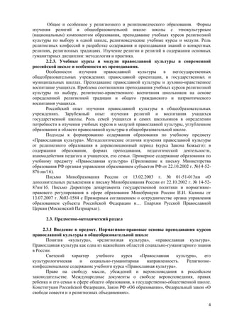 Общее и особенное у религиозного и религиоведческого образования. Формы
изучения религий в общеобразовательной школе: школы с этнокультурным
(национальным) компонентом образования, преподавание учебных курсов религиозной
культуры по выбору в одной школе, религиоведческие учебные курсы и модули. Роль
религиозных конфессий в разработке содержания и преподавании знаний о конкретных
религиях, религиозных традициях. Изучение религии и религий в содержании основных
гуманитарных дисциплин: методология и практика.
       2.2.3. Учебные курсы и модули православной культуры в современной
российской школе и особенности их преподавания.
       Особенности    изучения    православной    культуры   в    негосударственных
общеобразовательных учреждениях православной ориентации, в государственных и
муниципальных школах. Преподавание православной культуры и духовно-нравственное
воспитание учащихся. Проблема соотношения преподавания учебных курсов религиозной
культуры по выбору, религиозно-нравственного воспитания школьников на основе
определенной религиозной традиции и общего гражданского и патриотического
воспитания учащихся.
       Российский опыт изучения православной культуры в общеобразовательных
учреждениях. Зарубежный опыт изучения религий и воспитания учащихся
государственной школы. Роль семей учащихся и самих школьников в определении
потребности в изучении учебных курсов и модулей православной культуры, углубленном
образовании в области православной культуры в общеобразовательной школе.
       Подходы к формированию содержания образования по учебному предмету
«Православная культура». Методологические отличия изучения православной культуры
от религиозного образования в дореволюционный период (курса Закона Божьего): в
содержании образования, формах преподавания, педагогической деятельности,
взаимодействия педагога и учащегося, его семьи. Примерное содержание образования по
учебному предмету «Православная культура» (Приложение к письму Министерства
образования РФ органам управления образованием субъектов РФ от 22.10.2002 г. №14-52-
876 ин/16).
       Письмо Минобразования России от 13.02.2003 г. № 01-51-013ин «О
дополнительных разъяснения к письму Минобразования России от 22.10.2002 г. № 14-52-
87ин/1б. Письмо Директора департамента государственной политики и нормативно-
правового регулирования в сфере образования Минобрнауки России И.И. Калины от
13.07.2007 г. №03-1584 с Примерным соглашением о сотрудничестве органа управления
образованием субъекта Российской Федерации и… Епархии Русской Православной
Церкви (Московский Патриархат).

      2.3. Предметно-методический раздел

     2.3.1 Введение в предмет. Нормативно-правовые основы преподавания курсов
православной культуры в общеобразовательной школе
       Понятия «культура», «религиозная культура», «православная культура».
Православная культура как одна из важнейших областей социально-гуманитарного знания
в России.
       Светский     характер    учебного   курса    «Православная   культура»,   его
культурологическая      и    социально-гуманитарная    направленность.   Религиозно-
конфессиональное содержание учебного курса «Православная культура».
       Право на свободу мысли, убеждений и вероисповедания в российском
законодательстве. Международные документы о свободе вероисповедания, правах
ребенка и его семьи в сфере общего образования, в государственно-общественной школе.
Конституция Российской Федерации, Закон РФ «Об образовании», Федеральный закон «О
свободе совести и о религиозных объединениях».

                                                                                  4
 