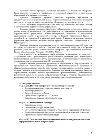 Правовые основы принципа светскости государства в Российской Федерации.
Виды светских государств в зависимости от отношений государства и религиозных
объединений. Светскость и секулярность.
      Правовое содержание принципа светского характера образования в
государственной и муниципальной школе. Идеологизированные толкования принципов
светскости государства и светского характера образования, их неправомерность.
      Анализ возможных нарушений светского характера образования в государственных
и муниципальных образовательных учреждениях.
      Правовые основы реализации религиозного образования и воспитания учащихся на
основе ценностей религиозной культуры и морали в государственных и муниципальных
образовательных учреждениях. Нормативно-правовые основания и обеспечение
преподавания знаний о религиозной культуре и Русской Православной Церкви в
российской государственной и муниципальной школе. Документы федеральных органов
управления образованием, государственных органов управления образованием в г.
Москве (обзор).
      Правовые основания и формальные различия преподавания религиозной культуры
на основе добровольности выбора с участием представителей конфессии и «обучения
религии» детей вне рамок образовательной программы представителями конфессии.
Приказ Минобразования России от 1.07.2003 г. № 2833.
     Цель и задачи курса (обучающие, воспитательные, развивающие, методические).
Актуальность курса. Прогнозируемые результаты после окончания курса. Возрастные и
психологические особенности детей, национальность и вероисповедание школьников,
учитываемые при преподавании курса «История религий».
     Правовые основы реализации религиозного образования в государственных и
муниципальных образовательных учреждениях. Нормативно-правовое основание и
обеспечение преподавания знаний о религиозных культурах, истории религий и Церкви в
государственной и муниципальной школе. Правовые основания и формальные различия
«преподавания истории религий (философского религиоведения)», «преподавания
религиозной культуры на основе добровольности выбора с участием представителей
конфессии», «обучения детей религии вне рамок образовательной программы».


    2.3.2 Ведущая проблема
    Модуль №1. История и современное положение православия
           Ветхозаветная религия – предшественник христианства
           Раннее христианство
           Период Вселенских соборов
           Православная Церковь в XI – XX веках
           Православная Церковь в современном мире

    Модуль №2. Православная культура
         Православная этика
         Письменная культура православия
         Богослужебная практика, обрядность, уклад жизни в православной традиции
         Проведение школьных праздников с православной религиозной тематикой
         Православная художественная культура

    Модуль №3. Знакомство с базовыми формами написания курсовых проектов в
    информационной компьютерной среде




                                                                                   5
 