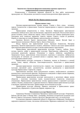 Знакомство с базовыми формами написания курсовых проектов в
                  информационной компьютерной среде
    Ознакомление с основными формами проектов на базе работ выпускников
предыдущих лет. Обсуждение достоинств и недостатков различных форм проектов.


                       МОДУЛЬ №2. Православная культура

                                Православная этика
      Духовно-мировоззренческие основы морали. Учение о Боге, семье, человеке,
народе, человечестве в православии. Единство мировоззрения и морали в православной
традиции.
      Православная антропология и этика. Заповеди. Православное христианское
понимание свободы воли. Грех как беззаконие, нарушение заповедей. Последствия греха в
жизни человека, семьи, общества, народа. Ложь и насилие как главные проявления греха.
Греховные дела, помыслы, привычки, страсти, пороки. Страсть, стадии еѐ развития,
борьба со страстями по учению Церкви, святоотеческим источникам.
      Заповеди Ветхого Завета. Десятисловие (Моисеев закон). Ветхий Завет в
нравственном отношении к Новому Завету; Закон и Благодать.
      Иисус Христос как нравственный идеал. Заповеди Блаженства, Нагорная
проповедь. Понятия нравственного подвига, обожения. Святость как идеал православной
христианской нравственной культуры и жизни православного христианина.
      Православная христианская нравственная культура. Совесть, любовь, благо,
истина, красота, добро в православной культуре. Христианские добродетели. Нормы
почитания родителей, предков. Отношение к смерти, убийству, самоубийству.
Запрещение блуда, нравственная ответственность мужчины и женщины. Добродетель
целомудрия, еѐ значение для духовной жизни и здоровья. Брак и семья, нравственная
культура православной семьи.
      Православная культура отношения к ближнему, жертва за ближнего в личной
жизни, семье, народе, обществе. Благотворительность, милостыня в православной
традиции.
      Духовно-нравственное попечительство старших над младшими в православной
культуре. Духовный совет, духовничество, духовное руководство в нравственной
культуре Православия. Старчество, старцы.
      Христианская аскетика, виды аскетического подвига, необходимость духовного
руководства в аскетической практике. Особенности поведения и образа жизни мирянина,
священнослужителя, монашествующего в Церкви.
      Православная нравственная культура деятельности в различных сферах жизни
общества - политике, экономике, науке, художественном творчестве, социальных
отношениях. Православные нравственные основы правосознания и правовой культуры,
любви к Родине, патриотизма и гражданственности. Православная нравственная культура
в медицине, проблемы биоэтики. Православная экологическая культура.
      Православная культура общения. Правила поведения в православном храме:
внешний вид, обращения к служителям Церкви, мирянам и др.

                         Письменная культура Православия
      Священное Писание и Священное Предание в православной культуре. Откровение.
Библия, Ветхий Завет и Новый Завет. Апокрифы. Основные исторические редакции книг
Ветхого Завета; Септуагинта, Пешито, Вульгата, Масоретский текст, его недостатки.
      Составление церковно-славянской азбуки Св. Кириллом и Мефодием. Особенности
церковно-славянского языка, численные обозначения. Церковно-славянский текст Библии


                                                                                   8
 