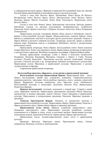 и современный русский перевод. Церковно-славянский богослужебный язык как святыня
Русской Православной Церкви и величайшая ценность русской культуры.
      Состав и типы книг Ветхого Завета. Пятикнижие. Книга Бытие (В Начале).
Исторические книги Ветхого Завета. Исход. Назидательные книги Ветхого Завета.
Псалтирь Давида. Притчи Соломона. Книги Иова, Екклезиаста. Пророческие книги
Ветхого Завета.
      Состав и типы книг Нового Завета. Новозаветная текстология. Находки древних
библейских списков, их научные исследования. Четвероевангелие, особенности
Евангелий. Книга Деяния Апостолов. Соборные послания Апостолов. Книга Откровение
(Апокалипсис).
      Православная культура толкования Библии. Виды смысла в библейских текстах.
Библия в богослужебной культуре Церкви. Общечеловеческое значение Библии. Связь
Библии со священными текстами и культурой других религиозных традиций. Сюжеты и
образы Библии в русской и мировой культуре: литературе, искусстве, нравах и обычаях
народов мира. Искажения смысла и содержания библейских текстов в деструктивных
религиозных сектах.
      Православная литература. Книга Правил. Богослужебные книги. Канон епископа
Андрея Критского. Книги для церковного пения. Православная литература исторического
и назидательного характера. Житийная литература, агиография. Сборник Добротолюбие.
      Русская православная литература. Слово о Законе и Благодати митрополита
Иллариона. Поучение Владимира Мономаха. Сказание о Борисе и Глебе. Русские
летописи. Русский Домострой. Письменная культура русских монастырей; Оптиной
пустыни, Глинской пустыни и др. Литературные описания паломнических путешествий.
Православная поэзия. Проповедь в православной культуре. Православие и русская
художественная литература.
      Современная православная литература.

    Богослужебная практика, обрядность, уклад жизни в православной традиции
       Богослужебная культура Православной Церкви. Православный храм – место
общего богослужения, общий вид, устройство, освящение. Священнослужители,
церковнослужители, прихожане. Богослужебные предметы, книги, одеяния служителей
Церкви. Выражение почтения священному сану. Крестные ходы. Особенности
богослужебной культуры в монастырях, различных областях Руси, Православных
Поместных Церквях.
       Порядок богослужений: суточный, недельный и годовой круг. Старый и новый
стиль. Церковное новолетие. Православные христианские праздники (Пасха Христова,
двунадесятые и великие праздники, память Святых). Смысл праздника в православной
культуре. Переходящие и непереходящие праздники. Пасхалия. Народные традиции и
праздники.
       Таинства Христианской Церкви. Литургия, ее центральное значение в
православной богослужебной культуре. Православные обряды. Православные Таинства и
обряды жизненного цикла. Православные обряды и народные праздники.
       Православный уклад жизни. Правила устройства православного дома.
Освящение христианского дома. Православная культура погребения усопших,
поминовения их в Церкви и семье, ухода за могилами предков. Православная культура
поминовения воинов, защитников Отечества. Православные обряды народов России.
       Православные посты, духовно-нравственный смысл поста в православной
культуре.
       Крещение. Крестные. Наречение имени. Христианские имена. Святые
покровители. Именины, отличие от дней рождения.



                                                                                 9
 
