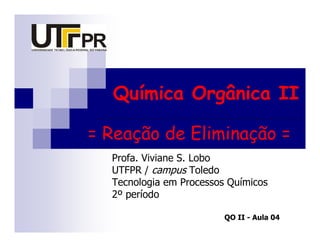 Química Orgânica II

= Reação de Eliminação =
  Profa. Viviane S. Lobo
  UTFPR / campus Toledo
  Tecnologia em Processos Químicos
  2º período

                         QO II - Aula 04
 