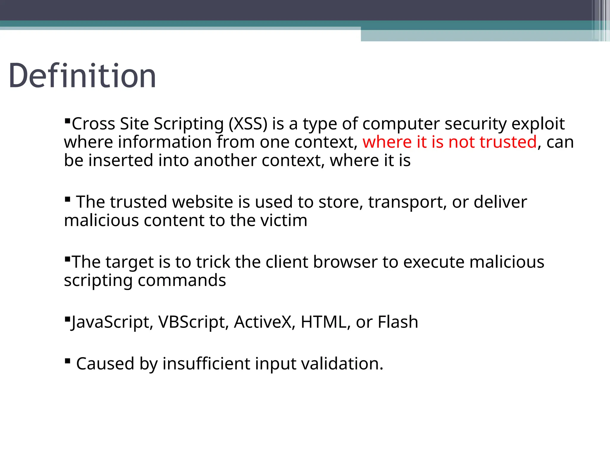 Definition
Cross Site Scripting (XSS) is a type of computer security exploit
where information from one context, where it is not trusted, can
be inserted into another context, where it is
 The trusted website is used to store, transport, or deliver
malicious content to the victim
The target is to trick the client browser to execute malicious
scripting commands
JavaScript, VBScript, ActiveX, HTML, or Flash
 Caused by insufficient input validation.
 