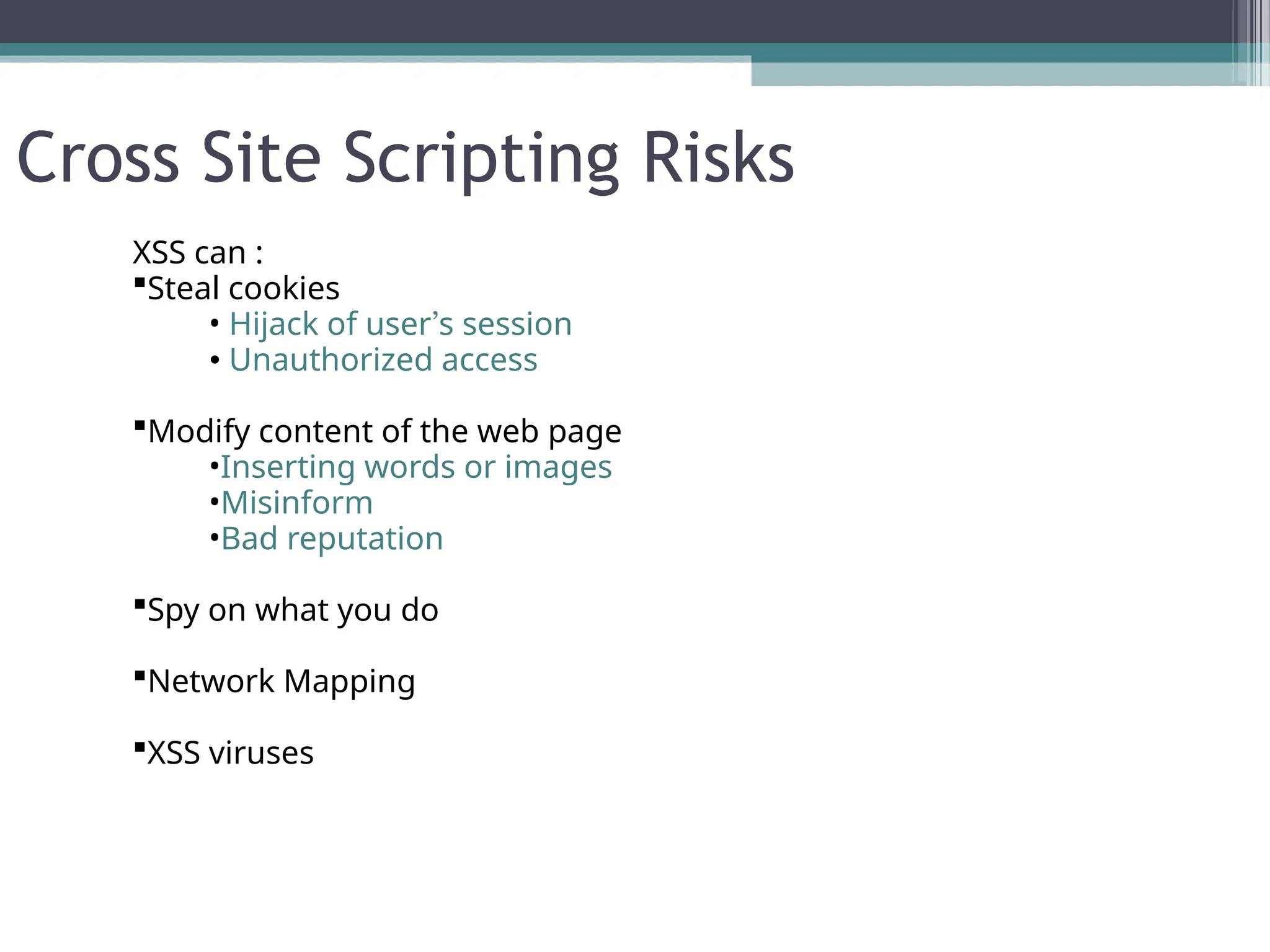 Cross Site Scripting Risks
XSS can :
Steal cookies
• Hijack of user’s session
• Unauthorized access
Modify content of the web page
•Inserting words or images
•Misinform
•Bad reputation
Spy on what you do
Network Mapping
XSS viruses
 