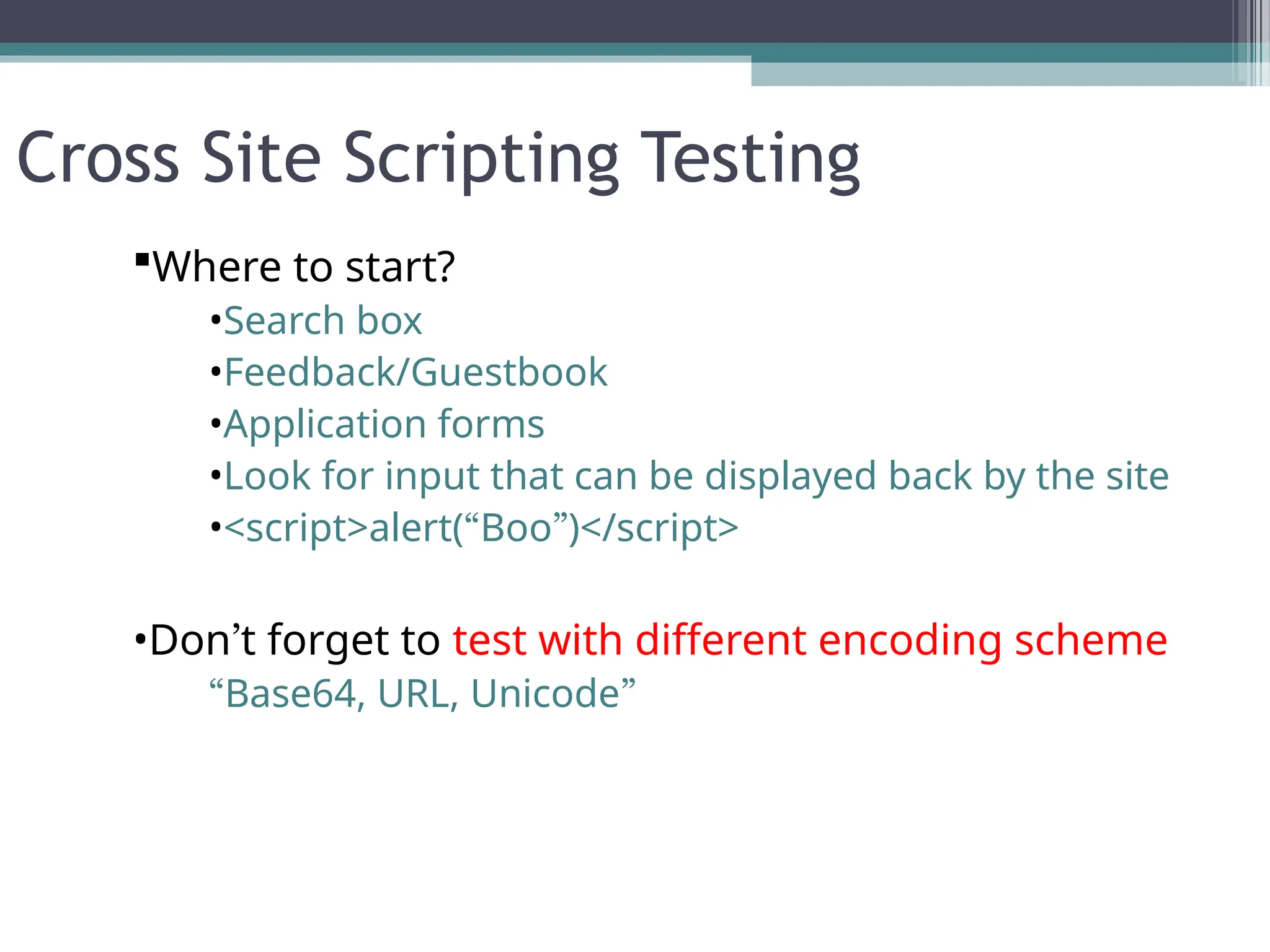 Cross Site Scripting Testing
Where to start?
•Search box
•Feedback/Guestbook
•Application forms
•Look for input that can be displayed back by the site
•<script>alert(“Boo”)</script>
•Don’t forget to test with different encoding scheme
“Base64, URL, Unicode”
 