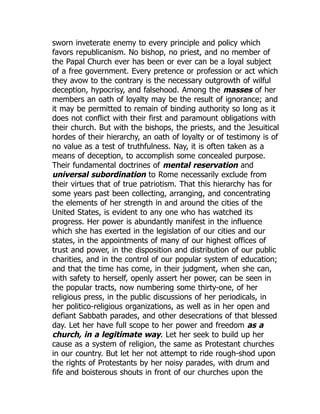 sworn inveterate enemy to every principle and policy which
favors republicanism. No bishop, no priest, and no member of
the Papal Church ever has been or ever can be a loyal subject
of a free government. Every pretence or profession or act which
they avow to the contrary is the necessary outgrowth of wilful
deception, hypocrisy, and falsehood. Among the masses of her
members an oath of loyalty may be the result of ignorance; and
it may be permitted to remain of binding authority so long as it
does not conflict with their first and paramount obligations with
their church. But with the bishops, the priests, and the Jesuitical
hordes of their hierarchy, an oath of loyalty or of testimony is of
no value as a test of truthfulness. Nay, it is often taken as a
means of deception, to accomplish some concealed purpose.
Their fundamental doctrines of mental reservation and
universal subordination to Rome necessarily exclude from
their virtues that of true patriotism. That this hierarchy has for
some years past been collecting, arranging, and concentrating
the elements of her strength in and around the cities of the
United States, is evident to any one who has watched its
progress. Her power is abundantly manifest in the influence
which she has exerted in the legislation of our cities and our
states, in the appointments of many of our highest offices of
trust and power, in the disposition and distribution of our public
charities, and in the control of our popular system of education;
and that the time has come, in their judgment, when she can,
with safety to herself, openly assert her power, can be seen in
the popular tracts, now numbering some thirty-one, of her
religious press, in the public discussions of her periodicals, in
her politico-religious organizations, as well as in her open and
defiant Sabbath parades, and other desecrations of that blessed
day. Let her have full scope to her power and freedom as a
church, in a legitimate way. Let her seek to build up her
cause as a system of religion, the same as Protestant churches
in our country. But let her not attempt to ride rough-shod upon
the rights of Protestants by her noisy parades, with drum and
fife and boisterous shouts in front of our churches upon the
 