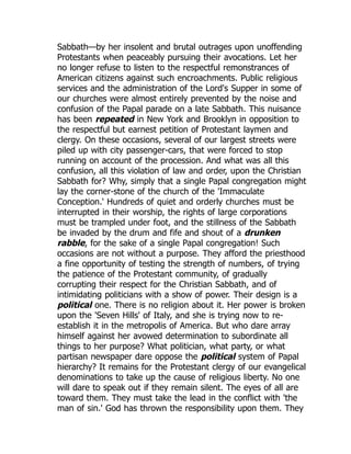 Sabbath—by her insolent and brutal outrages upon unoffending
Protestants when peaceably pursuing their avocations. Let her
no longer refuse to listen to the respectful remonstrances of
American citizens against such encroachments. Public religious
services and the administration of the Lord's Supper in some of
our churches were almost entirely prevented by the noise and
confusion of the Papal parade on a late Sabbath. This nuisance
has been repeated in New York and Brooklyn in opposition to
the respectful but earnest petition of Protestant laymen and
clergy. On these occasions, several of our largest streets were
piled up with city passenger-cars, that were forced to stop
running on account of the procession. And what was all this
confusion, all this violation of law and order, upon the Christian
Sabbath for? Why, simply that a single Papal congregation might
lay the corner-stone of the church of the 'Immaculate
Conception.' Hundreds of quiet and orderly churches must be
interrupted in their worship, the rights of large corporations
must be trampled under foot, and the stillness of the Sabbath
be invaded by the drum and fife and shout of a drunken
rabble, for the sake of a single Papal congregation! Such
occasions are not without a purpose. They afford the priesthood
a fine opportunity of testing the strength of numbers, of trying
the patience of the Protestant community, of gradually
corrupting their respect for the Christian Sabbath, and of
intimidating politicians with a show of power. Their design is a
political one. There is no religion about it. Her power is broken
upon the 'Seven Hills' of Italy, and she is trying now to re-
establish it in the metropolis of America. But who dare array
himself against her avowed determination to subordinate all
things to her purpose? What politician, what party, or what
partisan newspaper dare oppose the political system of Papal
hierarchy? It remains for the Protestant clergy of our evangelical
denominations to take up the cause of religious liberty. No one
will dare to speak out if they remain silent. The eyes of all are
toward them. They must take the lead in the conflict with 'the
man of sin.' God has thrown the responsibility upon them. They
 