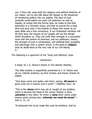 can, if they will, sway both the religious and political destinies of
our nation. Let no one talk about the danger or the fanaticism
of introducing politics into our pulpits. The days of such
cowardly conservatism are past. Let politicians as well as
Papists, at whose feet the former bow, be made to feel that
patriotism is a Christian virtue, and that its sacred fire is kept
alive and pure only in the breasts of those who swear by an
open Bible and a free conscience. If our Protestant ministers will
do their duty, the masses of our people will see the danger
which threatens us. They will unite their strength in a successful
issue with the powers of darkness, and our politicians, seeing
the strength of such a combination, will withhold their sympathy
and patronage from a system which, in the garb of religion,
aims its death-blow at the very root of our civil liberty.
C."
The following is a specimen of the "lively and effective" style:
Catholicism.
A Reply To J. G. Parton's Article In The Atlantic Monthly.
This little treatise is respectfully presented to J. G. Parton and
all our Catholic brethren, by their brother and friend, Charles W.
Gilbert.
"And Jesus came and spake unto them, saying. All power is
given unto me in heaven and in earth."—Matthew xxviii. 18.
"This is the stone which was set at naught of you builders,
which is become the head of the corner. Neither is there
salvation in any other: for there is none other name under
heaven given among men, whereby we must be saved."—
Acts iv. 11, 12.
"It behooved him to be made like unto his brethren, that he
 